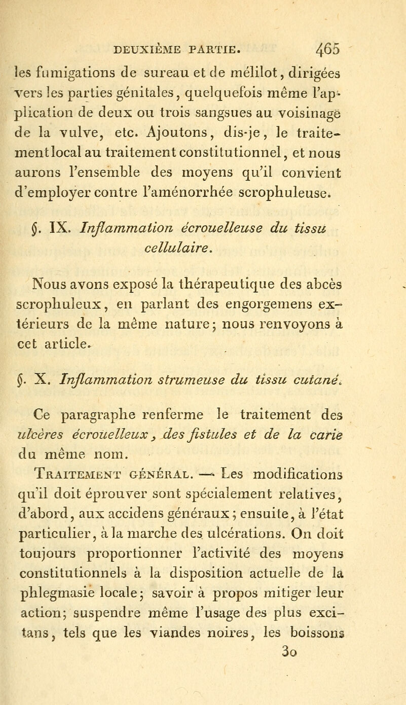 les fumigations de sureau et de mélilot, dirigées vers les parties génitales, quelquefois même Fap- plication de deux ou trois sangsues au voisinage de la vulve, etc. Ajoutons, dis-je, le traite- ment local au traitement constitutionnel, et nous aurons Fensemble des moyens qu'il convient d'employer contre Taménorrhée scrophuleuse* §, IX. Inflammation écrouelleuse du tissu cellulaire. Nous avons exposé la thérapeutique des abcès scropliuleux, en parlant des engorgemens ex-^ térieurs de la même nature; nous renvoyons à cet article^ $. X. Inflammation strumeuse du tissu cutanée Ce paragraphe renferme le traitement des ulcères écrouelleux ^ des fistules et de la carie du même nom. Traitement général. —^ Les modifications qu'il doit éprouver sont spécialement relatives, d'abord, aux accidens généraux; ensuite, à l'état particulier, à la marche des ulcérations. On doit toujours proportionner l'activité des moyens constitutionnels à la disposition actuelle de la phlegmasie locale ; savoir à propos mitiger leur action; suspendre même l'usage des plus exci- tanSj tels que les viandes noires, les boissons 3o