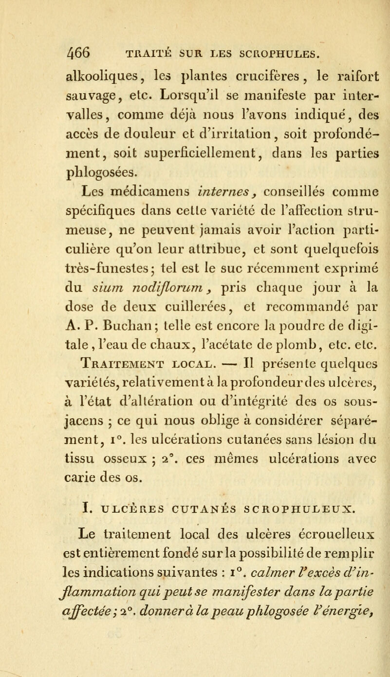 alkooliques, les plantes crucifères, le raifort sauvage, etc. Lorsqu'il se manifeste par inter- valles , comme déjà nous Favons indique, des accès de douleur et d'irritation, soit profondé- ment, soit superficiellement, dans les parties plilogosées. Les médicamens internes, conseillés comme spécifiques dans cetle variété de l'affection stru- meuse, ne peuvent jamais avoir l'action parti- culière qu'on leur attribue, et sont quelquefois très - funestes ; tel est le suc récemment exprimé du sium nodijloruni y pris chaque jour à la dose de deux cuillerées, et recommandé par A. P. Buclian ; telle est encore la poudre de digi- tale , l'eau de chaux, l'acétate de plomb, etc. etc. Traitement local. — Il présente quelques variétés, relativement à la profondeur des ulcères, à l'état d'altération ou d'intégrité des os sous- jacens ; ce qui nous oblige à considérer séparé- ment, 1°. les ulcérations cutanées sans lésion du tissu osseux ; i, ces mêmes ulcérations avec carie des os. I. ULCÈRES CUTANÉS SCROPHULEUX. Le traitement local des ulcères écrouelleux est entièrement fondé sur la possibilité de remplir les indications suivantes : i^. calmer l'excès d'in- Jlammation qui peut se manifester dans la partie affectée ;i^, donner à la peau phlogosée F énergie,