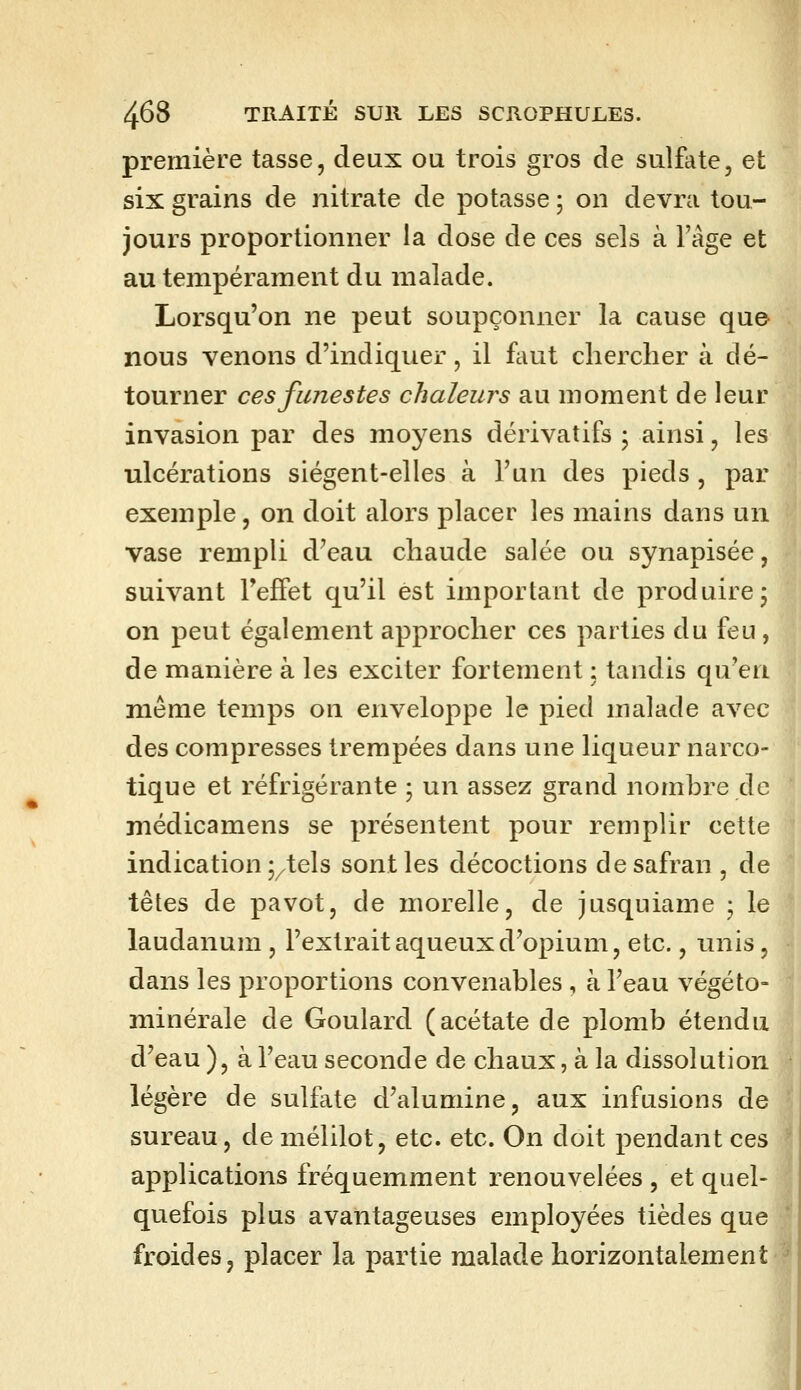 première tasse, deux ou trois gros de sulfate, et six grains de nitrate de potasse ; on devra tou- jours proportionner la dose de ces sels à l'âge et au tempérament du malade. Lorsqu'on ne peut soupçonner la cause qu© nous venons d'indiquer, il faut chercher à dé- tourner ces funestes chaleurs au moment de leur invasion par des moyens dérivatifs ; ainsi, les ulcérations siégent-elles à l'un des pieds , par exemple, on doit alors placer les mains dans un vase rempli d'eau chaude salée ou synapisée, suivant Teffet qu'il est important de produire, on peut également approcher ces parties du feu, de manière à les exciter fortement ; tandis qu'en même temps on enveloppe le pied malade avec des compresses trempées dans une liqueur narco- tique et réfrigérante ; un assez grand nomhre de médicamens se présentent pour remplir cette indication j/tels sont les décoctions de safran , de têtes de pavot, de morelle, de jusquiame • le laudanum , l'extrait aqueux d'opium, etc., unis, dans les proportions convenables , à l'eau végéto- minérale de Goulard (acétate de plomb étendu d'eau ), à l'eau seconde de chaux, à la dissolution légère de sulfate d'alumine, aux infusions de sureau, de mélilot, etc. etc. On doit pendant ces applications fréquemment renouvelées , et quel- quefois plus avantageuses employées tièdes que froides, placer la partie malade horizontalement