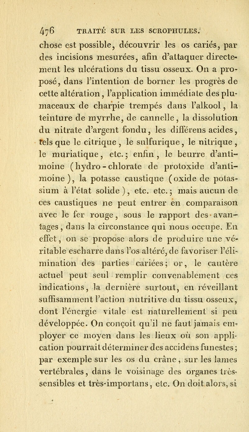 chose est possible, découvrir les os cariés, par des incisions mesurées, afin d'attaquer directe- ment les ulcérations du tissu osseux. On a pro- posé, dans Fintention de borner les progrès de cette altération, l'application immédiate des plu- maceaux de charpie trempés dans l'alkool, la teinture de myrrhe, de cannelle, la dissolution du nitrate d'argent fondu, les difFérens acides, tels que le citrique , le sulfurique, le nitrique , le muriatique, etc. ; enfin , le beurre d'anti-' moine ( hydro - chlorate de protoxide d'anti- moine ), la potasse caustique (oxide de potas- sium à l'état solide ), etc. etc. ; mais aucun de ces caustiques ne peut entrer en comparaison avec le fer rouge, sous le rapport des • avan- tages , dans la circonstance qui nous occupe. En effet, on se propose alors de produire une vé- ritable escharre dans l'os altéré, de favoriser l'élis mination des parties cariées ; or, le cautère actuel peut seul remplir convenablement ces indications, la dernière surtout, en réveillant suffisamment l'action nutritive du tissu osseux, dont l'énergie vitale est naturellement si peu développée. On conçoit qu'il ne faut jamais em-' ployer ce moyen dans les lieux où son appli- cation pourrait déterminer des accidens funestes ; par exemple sur les os du crâne, sur les lames vertébrales, dans le voisinage des organes très- sensibles et très-importans, etc. On doit alors, si