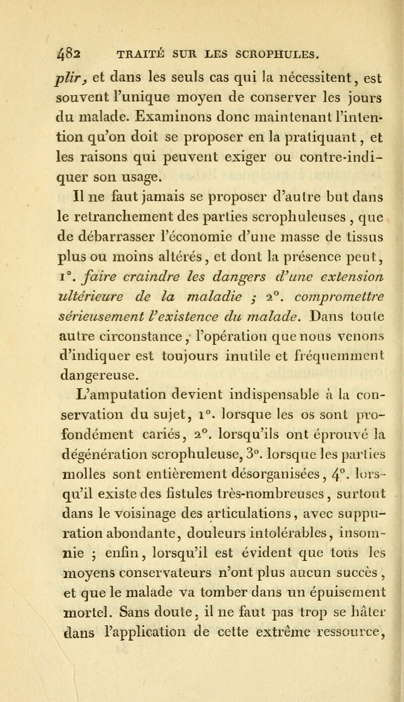 pliry et dans les seuls cas qui la nécessitent, est souvent l'unique moyen de conserver les jours du malade. Examinons donc maintenant l'inten- tion qu'on doit se proposer en la pratiquant, et les raisons qui peuvent exiger ou contre-indi- quer son usage. Il ne faut jamais se proposer d'autre but dans le retranchement des parties scrophuleuses , que de débarrasser l'économie d'une masse de tissus plus ou moins altérés, et dont la présence peut, 1°. faire craindre les dangers d'une extension ultérieure de la maladie y 2°. compromettre sérieusement Vexistence du malade. Dans toute autre circonstance, l'opération que nous venons d'indiquer est toujours inutile et fréquemment dangereuse. L'amputation devient indispensable à la con- servation du sujet, 1°. lorsque les os sont pro- fondément cariés, 2^. lorsqu'ils ont éprouvé la dégénération scrophuleuse, 3°. lorsque les parties molles sont entièrement désorganisées, 4°. lors- qu'il existe des fistules très-nombreuses, surtout dans le voisinage des articulations, avec suppu- ration abondante, douleurs intolérables, insom- nie ; enfin, lorsqu'il est évident que toiis les moyens conservateurs n'ont plus aucun succès , et que le malade va tomber dans un épuisement mortel. Sans doute, il ne faut pas trop se hâter dans l'application de cette extrême ressource,