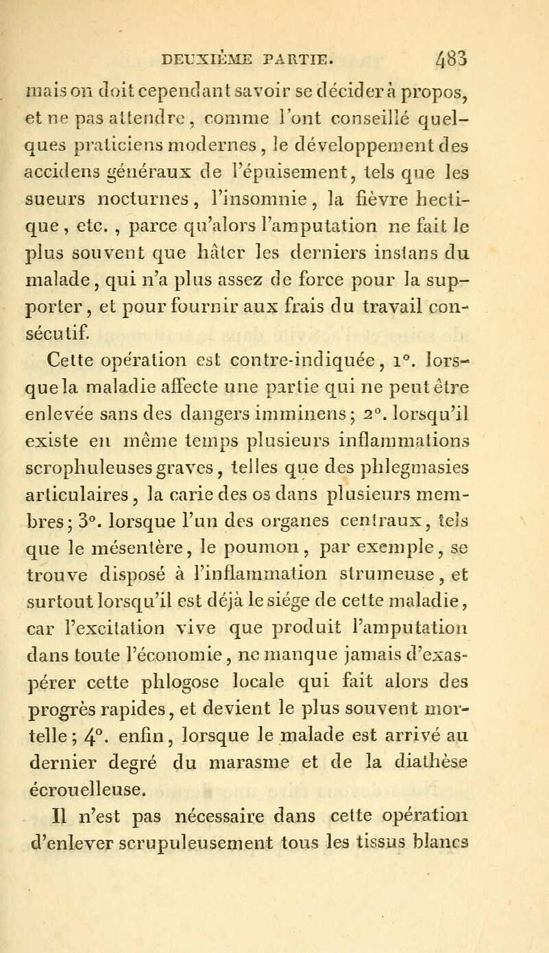 maison doit cependant savoir se décidera propos, et ne pas attendre , comme Font conseillé quel- ques praticiens modernes , le développement des accidens généraux de l'épuisement, tels que les sueurs nocturnes, Finsomnie, la fièvre hecti- que , etc. , parce qu'alors l'amputation ne fait le plus souvent que hâter les derniers instans du malade, qui n'a plus assez de force pour la sup- porter , et pour fournir aux frais du travail con- sécutif. Cette opération est contre-indiquée, i*^. lors- que la maladie aiSecte une partie qui ne peut être enlevée sans des dangers imminens; 2°. lorsqu'il existe en même temps plusieurs inflammations scrophuleusesgraves, telles que des phlegmasies articulaires, la carie des os dans plusieurs mem- bres; 3**. lorsque l'un des organes centraux, tels que le mésentère, le poumon, par exemple, se trouve disposé à Finflammation strumeuse, et surtout lorsqu'il est déjà le siège de cette maladie, car l'excitation vive que produit l'amputation dans toute l'économie, ne manque jamais d'exas- pérer cette phlogose locale qui fait alors des progrès rapides, et devient le plus souvent mor- telle; 4^. enfin, lorsque le malade est arrivé au dernier degré du marasme et de la diathèse écrouelleuse. Il n'est pas nécessaire dans cette opération d'enlever scrupuleusement tous les tissus blancs