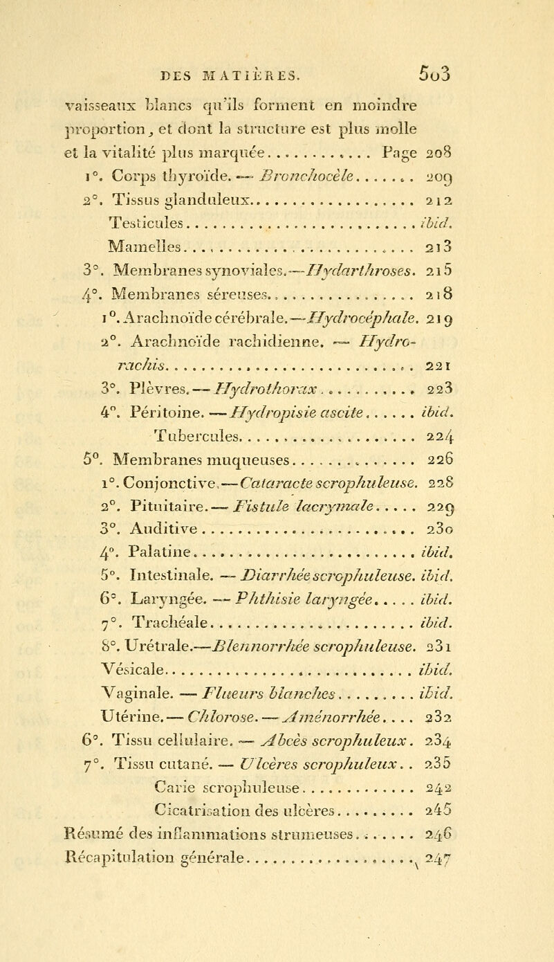 vaisseaux blancs qu'ils forment en moindre proportion^ et dont la structure est plus ïnolle et la vitalité plus marquée Page 208 1°. Corps thyroïde. — Bronchocèle 209 2°. Tissus glanduleux 212 Testicules ibUL Mamelles. .., 218 3 °. Membranes synoYÏ^es.—Hydarthroses. 215 4°. Membranes séreuses.,...., 218 1 ^. Arachnoïde cérébrale.^—Hydrocéphale. 219 2°. Arachnoïde rachidienne. •— Hydro-^ rachis r . 221 3®. Plèvres.-^UydrotÂorax ♦ 228 4. Péritoine. —Hydropisieascite, ihid. Tubercules , 224 5°. Membranes muqueuses 226 1°. Conjonctive,—Cataractescrophuleuse. 228 2°. Pitiiitaire.— Fistule lacryinale 229 3°. Auditive 23o 4°. Palatine » ibitl. 5°. Intestinale. -^ Diarrhée scrophuleuse. ihid. 6. Laryngée. -- Phthisie laryngée ibid. 7 °. Tracîiéale , ibid. 8°. Urétraie.—Blennorrhée scrophuleuse. 231 Vésicale ihid. Vaginale. — Flueurs blanches ibid. Utérine. — Chlorose. —Aménorrhée.... 282 6*^. Tissu cellulaire. — Abcès scrophuleux. 284 7°. Tissu cutané. — Ulcères scrophuleux,. 235 Carie scrophuleuse. 242 Cicatrisation des ulcères 245 Résumé des inflammations strumeuses. i. .... 246 Kécapituîation générale ,....,,,.. 247