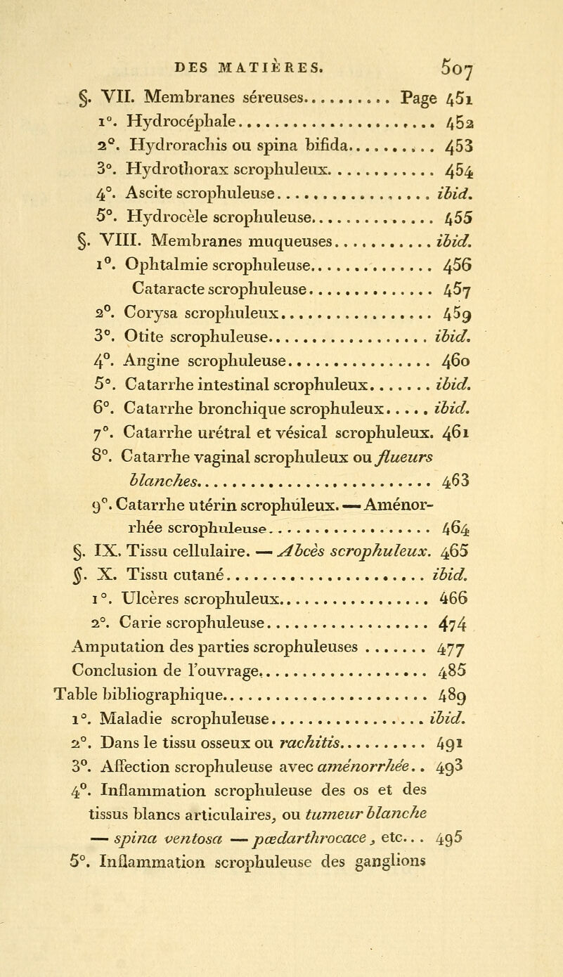 §. VII. Membranes séreuses Page 451 1°, Hydrocéphale 452 2^*. Hydroraclîis ou spina bifida 453 3°. Hydrotîiorax scrophuleux 4^4 4°. Ascite scropbuleuse ,.... ibid, 5°. Hydrocèle scropbuleuse 455 §. VIII. Merabranes muqueuses ièid. 1°. Ophtalmie scropbuleuse 4^^ Cataracte scropbuleuse 457 2°. Corysa scrophuleux 4^9 3°. Otite scropbuleuse ibid, 4°. Angine scropbuleuse 460 5°. Catarrhe intestinal scrophuleux ibid. 6°. Catarrhe bronchique scrophuleux..... ibid, 7°. Catarrhe urétral et vésical scrophuleux. 461 8°. Catarrhe vaginal scrophuleux ou jflueurs blanches 4^3 9^. Catarrhe utérin scrophuleux.—Aménor- rhée scropbuleuse 464 §. IX. Tissu cellulaire. — Abcès scrophuleux. 465 J. X. Tissu cutané ibid, I °. Ulcères scrophuleux 466 2°. Carie scropbuleuse 474 Amputation des parties scrophuleuses 477 Conclusion de l'ouvrage 485 Table bibliographique 489 1°. Maladie scropbuleuse ibid. Si°. Dans le tissu osseux ou rachitis 491 3°. Affection scropbuleuse avec aménorrhée.. 493 4°. Inflammation scropbuleuse des os et des tissus blancs articulaires^ ou tumeur blanche — spina ventosa — pœdarthrocace, etc... 495 5°. Inflammation scropbuleuse des ganglions