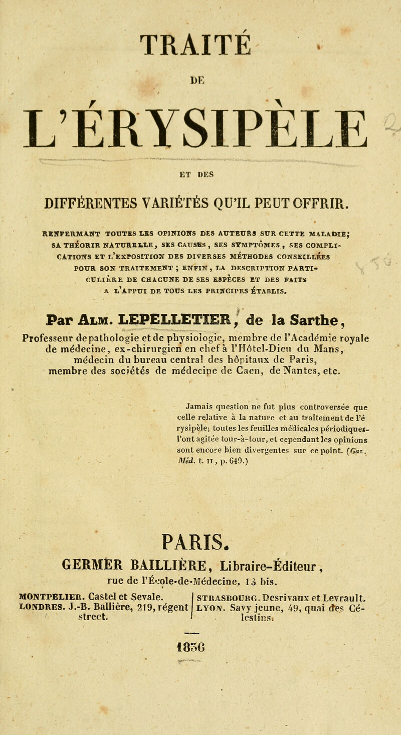 DE L'ÉRYSIPÈLE ET DES DIFFÉRENTES VARIÉTÉS QUTL PEUT OFFRIR. RBWPERMA.WT TOUTES LES OPIITIOKS DES AUTEURS SUR CETTE MALADIE; SA THÉORIE NATUREXitE, SES CAUSES, SES SYMPTOMES , SES COMPIil- CATIOITS ET L'EXPOSITIOÎf DES DIVERSES METHODES CONSEILLÉES POUR SON traitement; ENFIN, LA DESCRIPTION PARTI- CULIERE DE CHACUNE DE SES ESPECES ET DES FAITS A l'appui de TOUS LES PRINCIPES ETABLIS. Par Alm. LEPELLETIEE^ de la Sarthe, Professeur de pathologie et de physiologie, membre de l'Académie royale de médecine, ex-chirurgien en chef à l'Hôtel-Dieu du Mans, médecin du bureau central des hôpitaux de Paris, membre des sociétés de médecine de Caen, de Nantes, etc. Jamais question ne fut plus controversée que celle relative à la nature et au traitement de l'é rysipèle; toutes les feuilles médicales périodiques- l'ont agitée tour-à-tour, et cependant les opinions sont encore bien divergentes sur ce point. {Gaz. Mèd. t. II, p. 649.) PARIS. GERMER BAILLIÈRE, Libraire-Éditeur, rue de rÉ»:ole-de-Médecine. 13 bis. MONTPELIER. Castel et Sevale. LONDRES. J.-B. Ballière, 219, régent Street. STRASBOURG. Desrivaux et Levrault. LYON. Savy jeune, 49, qnai des Cé- lestjns; i8f>G