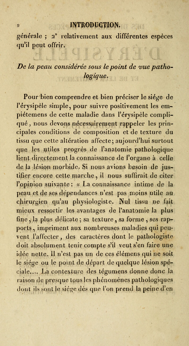générale ; :2° relativement aux différentes espèces qu'il peut offrir. De la peau considérée sous le point de vue patho' logique. Pour bien comprendre et bien préciser le siège de l'érysipèle simple, pour suivre positivement les em- piétemens de cette maladie dans l'érysipèle compli- qué , nous devons nécessairement rappeler les prin- cipales conditions de composition et de texture du tissu que cette altération affecte; aujourd'hui surtout que les utiles progrés de l'analomie pathologique lient directement la connaissance de l'organe à celle de la lésion morbide. Si nous avions besoin de jus-? tifîer encore cette marche, il nous suffirait de citer l'opinion suivante: « La connaissance intime de la peau et de ses dépendances n'est pas moins utile au chirurgien qu'au physiologiste. Nul tissu ne fait mieux ressortir les avantages de l'anatomie la plus fine ^ la plus délicate ; sa texture, sa forme , ses rap- ports, impriment aux nombreuses maladies qui peu- vent l'affecter^ des caractères dont le pathologiste doit absolument tenir compte s'il veut s'en faire une idée nette, il n'est pas un de ces élémens qui ne soit le siège ou le point de départ de quelque lésion spé- ciale.... La contexture des tégumens donne donc la raison de presque tous les phénomènes pathologiques dont ils sont le siège dès que l'on prend la peine d'en