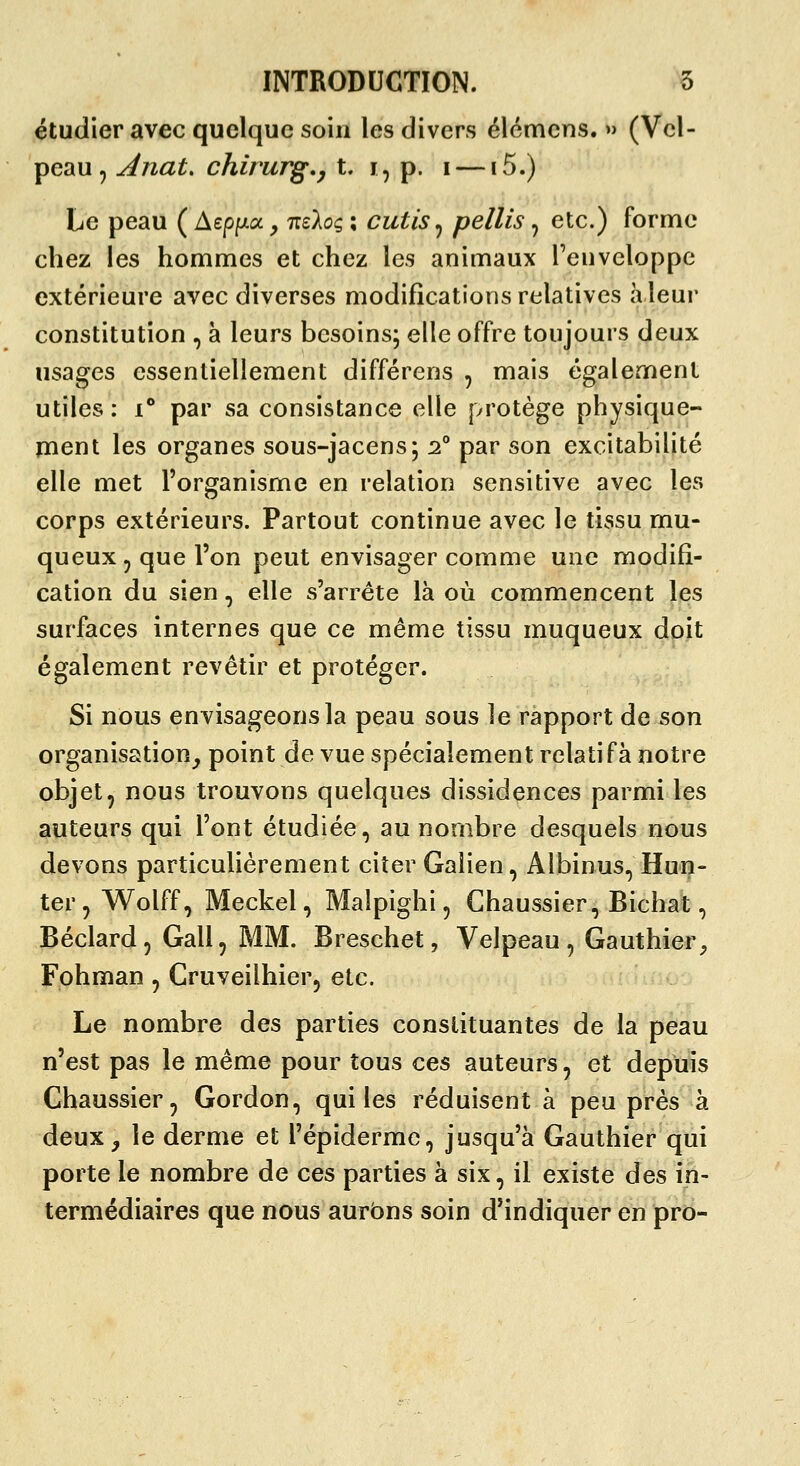 étudier avec quelque soin les divers élémens. » (Vel- peau , Anat. chirurg.j t. i, p. i —15.) Le peau ( Aep/^xa ^ nzkoç ; cutis ^ pellis, etc.) forme chez les hommes et chez les animaux l'enveloppe extérieure avec diverses modifications relatives a leur constitution , à leurs besoins; elle offre toujours deux usages essentiellement différons , mais également utiles: i** par sa consistance elle protège physique- ïiient les organes sous-jacens; 2° par son excitabilité elle met l'organisme en relation sensitive avec les corps extérieurs. Partout continue avec le tissu mu- queux, que l'on peut envisager comme une modifi- cation du sien, elle s'arrête là où commencent les surfaces internes que ce même tissu muqueux doit également revêtir et protéger. Si nous envisageons la peau sous le rapport de son organisation^ point de vue spécialement relatif à notre objet, nous trouvons quelques dissidences parmi les auteurs qui l'ont étudiée, au nombre desquels nous devons particulièrement citer Galien, Albinus, Hun- ter, Wolff, Meckel, Malpighi, Chaussier, Bichat, Béclard, Gall, MM. Breschet, Velpeau, Gauthier^ Fohman, Cruveilhier, etc. Le nombre des parties constituantes de la peau n'est pas le même pour tous ces auteurs, et depuis Chaussier, Gordon, qui les réduisent à peu près à deux, le derme et l'épidermc, jusqu'à Gauthier qui porte le nombre de ces parties à six, il existe des in- termédiaires que nous aurons soin d'indiquer en pro-