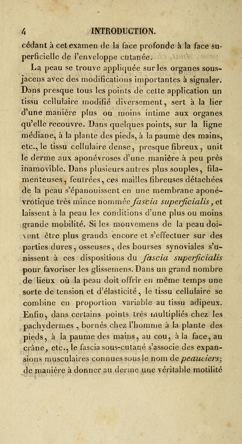 cédant à cet examen de la face profonde à îa face su- perficielle de l'enveloppe cutanée. La peau se trouve appliquée sur les organes sous- jacens avec des modifications importantes à signaler. Dans presque tous les points de celte application un tissu cellulaire modifié diversement, sert à la lier d'une manière plus ou moins intime aux organes qu'elle recouvre. Dans quelques points, sur la ligne médiane, à la plante des pieds, à la paume des mains, etc., le tissu cellulaire dense, presque fibreux, unit le derme aux aponévroses d'une manière à peu près inamovible. Dans plusieurs autres plus souples, fila- menteuses, feutrées, ces mailles fibreuses détachées de la peau s'épanouissent en une membrane aponé- vrotique très mince nommée fascia siiperficialis, et laissent à la peau les conditions d'une plus ou moins grande mobilité. Si les mouvemens de la peau doi- \ont être plus grands encore et s'effectuer sur des parties dures, osseuses, des bourses synoviales s'u- nissent à ces dispositions du fascia superficialis pour favoriser les glissemens. Dans un grand nombre ,de lieux oii la peau doit offrir en même temps une sorte de tension et d'élasticité, le tissu cellulaire se combine en proportion variable au tissu adipeux. Enfin, dans certains points très multipliés chez les pachydermes , bornés chez l'homnje à la plante des pieds, à la paume des mains, au cou, à la face, au cràne^ etc., le fascia sous-cutané s'associe des expan- sions musculaires connues sous le nom àe peauciers-^ de manière à donner au derme une véritable motilité