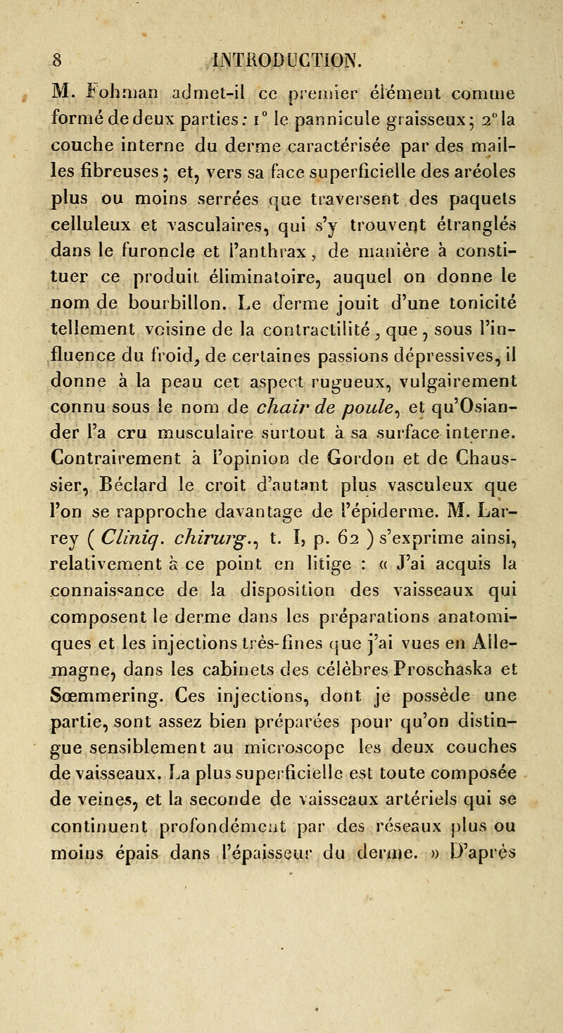 M. I^ohaian admet-il ce premier élément comme formé de deux parties: i° le paonicule graisseux; 2 la couche interne du derme caractérisée par des mail- les fibreuses ; et, vers sa face superficielle des aréoles plus ou moins serrées que traversent des paquets celluleux et vascuîaires, qui s'y trouvent étranglés dans le furoncle et l'anthrax, de manière à consti- tuer ce produit éliminatoire, auquel on donne le nom de bourbillon. Le derme jouit d'une tonicité tellement voisine de la contractilité^ que, sous l'in- fluence du froid^ de certaines passions dépressives^ il donne à la peau cet aspect rugueux, vulgairement connu sous le nom de chair de poule^ et qu'Osian- der l'a cru musculaire surtout à sa surface interne. Contrairement à l'opinion de Gordon et de Chaus- sier, Béclard le croit d'autant plus vasculeux que l'on se rapproche davantage de l'épiderme. M. Lar- rey ( Cliniq, chirurg.^ t. I, p. 62 ) s'exprime ainsi, relativement à ce point en litige : « J'ai acquis la connaissance de la disposition des vaisseaux qui composent le derme dans les préparations anatomi- ques et les injections très-fines que j'ai vues en Alle- magne, dans les cabinets des célèbres Proschaska et Sœmmering. Ces injections, dont je possède une partie, sont assez bien préparées pour qu'on distin- gue sensiblement au microscope les deux couches de vaisseaux. La plus superficielle est toute composée de veines, et la seconde de vaisseaux artériels qui se continuent profondément par des réseaux plus ou moins épais dans l'épaisseur du derme. » D'après