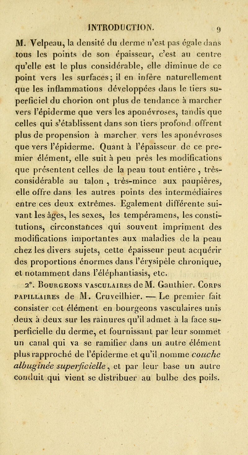 M. Velpeau, la densité du derme n'est pas cc^alcdans tous les points de son épaisseur, c'est an centre qu'elle est le plus considérable, elle diminue de ce point vers les surfaces; il en infère naturellement que les inflammations développées dans le tiers su- perficiel du chorion ont plus de tendance à marcher vers l'épiderme que vers les aponévroses, tandis que celles qui s'établissent dans son tiers profond offrent plus de propension à marcher vers les aponévroses que vers l'épiderme. Quant à l'épaisseur de ce pre- mier élément, elle suit à peu près les modifications que présentent celles de la peau tout entière , très- considérable au talon , très-mince aux paupières_, elle offre dans les autres points des intermédiaires entre ces deux extrêmes. Egalement différente sui- vant les âges, les sexes, les tempéramens, les consti- tutions, circonstances qui souvent imprirnent des modifications importantes aux maladies de la peau chez les divers sujets, cette épaisseur peut acquérir des proportions énormes dans l'érysipèle chronique, et notamment dans l'éléphantiasis, etc. 2°. Bourgeons VASCULAiREs de M. Gauthier. Corps PAPiLLAiREs de M. Cruveilhier. — Le premier fait consister cet élément en bourgeons vasculaires unis deux à deux sur les rainures qu'il admet à la face su- perficielle du derme, et fournissant par leur sommet un canal qui va se ramifier dans un autre élément plus rapproché de l'épiderme et qu'il nomme couche albuginée superficielle ^ et par leur base un autre conduit qui vient se distribuer au bulbe des poils.