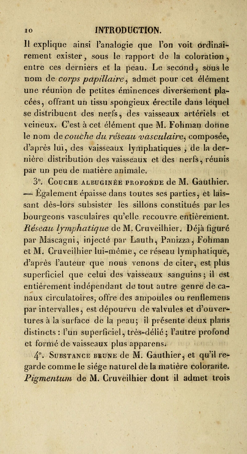 H explique ainsi l'analogie que l'on voit ordinai- rement exister, sous le rapport de la coloration, entre ces derniers et la peau. Le second, sdus le nom de coj'ps papillaire ^ admet pour cet élément une réunion de petites éminences diversement pla- cées, offrant un tissu spongieux érectile dans lequel se distribuent des nerfs, des vaisseaux artériels et veineux. C'est à cet élément que M. Fohman donne le nom Accouche du réseau vasculaire^ composée, d'après lui, des vaisseaux lymphatiques y de la der- nière distribution des vaisseaux et des nerfs, réunis par un peu de matière animale. 3°. Couche albuginée profonde de M. Gauthier. — Également épaisse dans toutes ses parties, et lais- sant dès-lors subsister les sillons constitués par les bourgeons vasculaires qu'elle recouvre entièrement. Réseau lymphatique de M. Cruveilhier. Déjà figuré par Mascagni, injecté par Lauth, Panizza, Fohman et M. Cruveilhier lui-même, ce réseau lymphatique, d'après l'auteur que nous venons de citer, est plus superficiel que celui des vaisseaux sanguins; il est entièrement indépendant de tout autre genre de ca- naux circulatoires^ offre des ampoules ou renflemens par intervalles, est dépourvu de valvules et d'ouvert- tures à la surface de la peau; il présente deux plans distincts : l'un superficiel, très-délié; l'autre profond et formé de vaisseaux plus apparens. 4*. Substance brune de M. Gauthier, et qu'il re- garde comme le siège naturel de la matière colorante. Pigmentum de M. Cruveilhier dont il admet trois