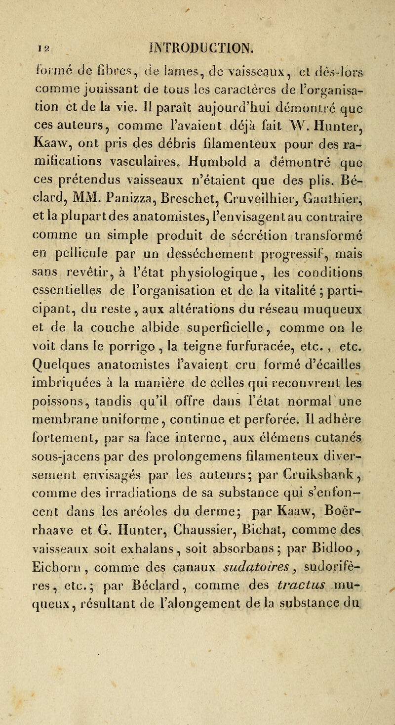 foi aie de fibres, de lames, de vaisseaux, cl: dès-lors comme juaissant de tous les caractères de l'organisa- tion et de la vie. Il paraît aujourd'hui démontré que ces auteurs, comme l'avaient déjà fait W. Hunter, Kaaw, ont pris des débris filamenteux pour des ra- mifications vasculaires. Humbold a démontré que ces prétendus vaisseaux n'étaient que des plis. Bé- clard, MM. Panizza, Breschet, Cruveilhier^ Gauthier, et la plupart des anatomistes^ l'envisagent au contraire comme un simple produit de sécrétion transformé en pellicule par un dessèchement progressif, mais sans revêtir, à l'état physiologique, les conditions essentielles de l'organisation et de la vitalité ; parti- cipant, du reste, aux altérations du réseau muqueux et de la couche albide supertlcielle, comme on le voit dans le porrigo , la teigne furfuracée, etc. , etc. Quelques anatomistes l'avaient cru formé d'écaillés imbriquées à la manière de celles qui recouvrent les poissons, tandis qu'il offre dans l'état normal une membrane uniforme, continue et perforée. Il adhère fortement, par sa face interne, aux élémens cutanés sous-jacens par des prolongemens filamenteux diver- sement envisagés par les auteurs; par Cruikshank, comme des irradiations de sa substance qui s'enfon- cent dans les aréoles du derme; par Kaaw, Boër- rhaave et G. Hunter, Chaussier, Bichat, comme des vaisseaux soit exhalans , soit absorbans ; par Bidloo, Eichoi'n , comme des canaux sudatoires, sudorifè- res, etc.; par Béclard, comme des trac tus mU' queux, résultant de l'alongement de la substance du