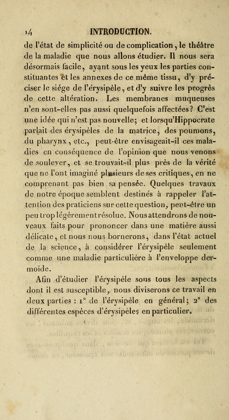 de l'état de simplicité ou de complication, le théâtre de la maladie que nous allons étudier. Il nous sera désormais facile, ayant sous les yeux les parties con- stituantes et les annexes de ce même tissu, d'y pré- ciser le siège de l'érysipèle, et d'y suivre les progrés de cette altération. Les membranes muqueuses n'en sont-elles pas aussi quelquefois affectées? C'est une idée qui n'est pas nouvelle; et lorsqu'Hippocrate parlait des érysipèles de la matrice, des poumons, du pharynx , etc., peut-être envisageait-il ces mala- dies en conséquence de l'opinion que nous venons de soulever, et se trouvait-il plus près de la vérité que ne l'ont imaginé pljpieurs de ses critiques, en ne comprenant pas bien sa pensée. Quelques travaux de notre époque semblent destine's à rappeler l'at- tention des praticiens sur cette question_, peut-être un peu trop légèrementrésolue. Nous attendrons de nou- veaux faits pour prononcer dans une matière aussi délicate, et nous nous bornerons, dans l'état actuel de la science, à considérer l'érysipèle seulement comme une maladie particulière à l'enveloppe der- moïde. Afin d'étudier l'érysipèle sous tous les aspects dont il est susceptible^ nous diviserons ce travail en deux parties : i° de l'érysipèle en général; 2^* des différentes espèces d'érysipéle? en particulier^