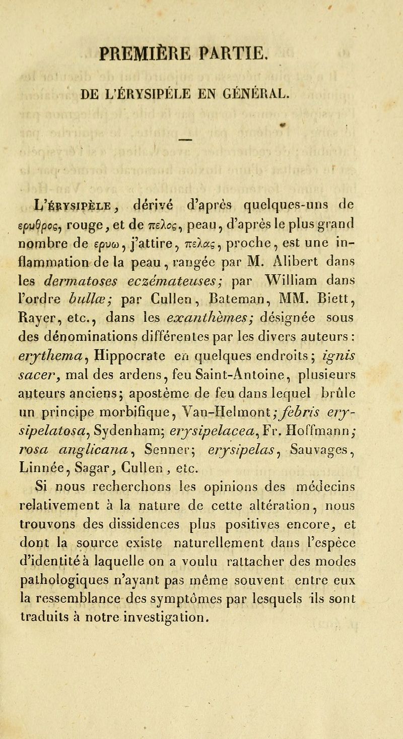 PREMIÈRE PARTIE, DE L'ÉRYSIPÉr.E EN GÉNÉUAL. L'érysipèle , dérivé d'après quelques-uns de epuSpoç^ rouge, et de ttsAoç, peau, d'après le plus grand nombre de epuw, j'attire, TreXag, proche, est une in- flammation de la peau, rangée par M. Alibert dans les dermatoses eczémateuses; par William dans l'ordre bullœ; par CuUen, Bateman, MM. Biett, Rayer, etc., dans les exanthèmes ; désignée sous des dénominations différentes par les divers auteurs : erjthema^ Hippocrate en quelques endroits; ignis saceVy mal des ardens, feu Saint-Antoine, plusieurs auteurs anciens; apostème de feu dans lequel brûle un principe morbifique, Yan-Helmontyyè^m erj- sipelatosa^ Sydenham; ejysipelacea^Fw Hoffmann; rosa anglicana^ Senner; erysipelas^ Sauvages, Linnée, Sagar, Cullen , etc. Si nous recherchons les opinions des médecins relativement à la nature de cette altération, nous trouvons des dissidences plus positives encore, et dont la source existe naturellement dans l'espèce d'identité à laquelle on a voulu rattacher des modes pathologiques n'ayant pas même souvent entre eux la ressemblance des symptômes par lesquels ils sont traduits à notre investigation.
