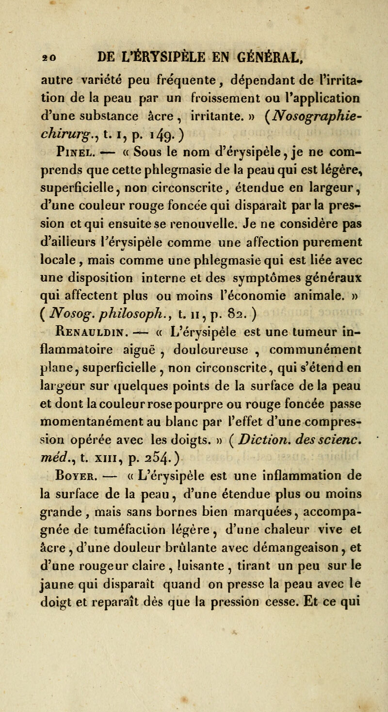 autre variété peu fréquente, dépendant de Tirrîta» tion de la peau par un froissement ou Tapplication d'une substance acre , irritante. » (^Nosographie- chirurg,^ 1.1, p. 149. ) PiNEL. — « Sous le nom d'érysipèle, je ne com- prends que cette phlegmasie de la peau qui est légère, superficielle, non circonscrite, étendue en largeur, d'une couleur rouge foncée qui disparait parla pres- sion et qui ensuite se renouvelle. Je ne considère pas d'ailleurs Térysipèle comme une affection purement locale, mais comme une phlegmasie qui est liée avec une disposition interne et des symptômes généraux qui affectent plus ou moins l'économie animale. » ( Nosog, philosoph., 1.11, p. 82. ) Renauldin. -^ (( L'érysipèle est une tumeur in- flammatoire aiguë , douloureuse , communément plane, superficielle , non circonscrite, qui s'étend en largeur sur quelques points de la surface de la peau et dont la couleur rose pourpre ou rouge foncée passe momentanément au blanc par l'effet d'une compres- sion opérée avec les doigts. » ( Diction, des scienc. méd,^ t. XIII, p. 254.) BoYER. — « L'érysipèle est une inflammation de la surface de la peau, d'une étendue plus ou moins grande, mais sans bornes bien marquées, accompa- gnée de tuméfaction légère, d'une chaleur vive et acre, d'une douleur brûlante avec démangeaison, et d'une rougeur claire , luisante , tirant un peu sur le jaune qui disparaît quand on presse la peau avec le doigt et reparaît dès que la pression cesse. Et ce qui