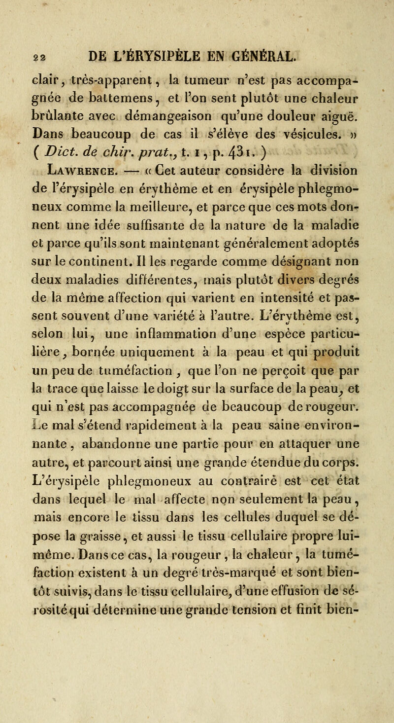 clair5 très-apparent, la tumeur n'est pas accompa- gnée de battemens, et l'on sent plutôt une chaleur brûlante avec démangeaison qu'une douleur aiguë. Dans beaucoup de cas il s'élève des vésicules. » ( Dict. de chir. prat,, t. i, p. 43i» ) Lawrence. — « Cet auteur considère la division de l'érysipèle en érythème et en érysipèle phlegmo- neux comme la meilleure, et parce que ces mots don^ nent une idée suffisante da la nature de la maladie et parce qu'ils sont maintenant généralement adoptés sur le continent. Il les regarde comme désignant non deux maladies différentes, mais plutôt divers degrés de la même affection qui varient en intensité et pas- sent souvent d'une variété à l'autre. L'érvthème est, selon lui, une inflammation d'une espèce particu- lière, bornée uniquement à la peau et qui produit un peu de tuméfaction , que l'on ne perçoit que par la trace que laisse le doigt sur la surface de la peau^ et qui n'est pas accompagnée de beaucoup de rougeur. Le mal s'étend rapidement à la peau saine environ- nante 5 abandonne une partie pour en attaquer une autre, et parcourt ainsi une grande étendue du corps. L'érysipèle phlegmon eux au contraire est cet état dans lequel le mal affecte non seulement la peau, mais encore le tissu dans les cellules duquel se dé- pose la graisse, et aussi le tissu cellulaire propre lui- même. Dans ce cas, la rougeur , la chaleur, la tumé- faction existent à un degré très-marqué et sont bien- tôt suivis, dans le tissu cellulaire, d'une effusion àe sé- rosité qui détermine une grande tension et finit bien-