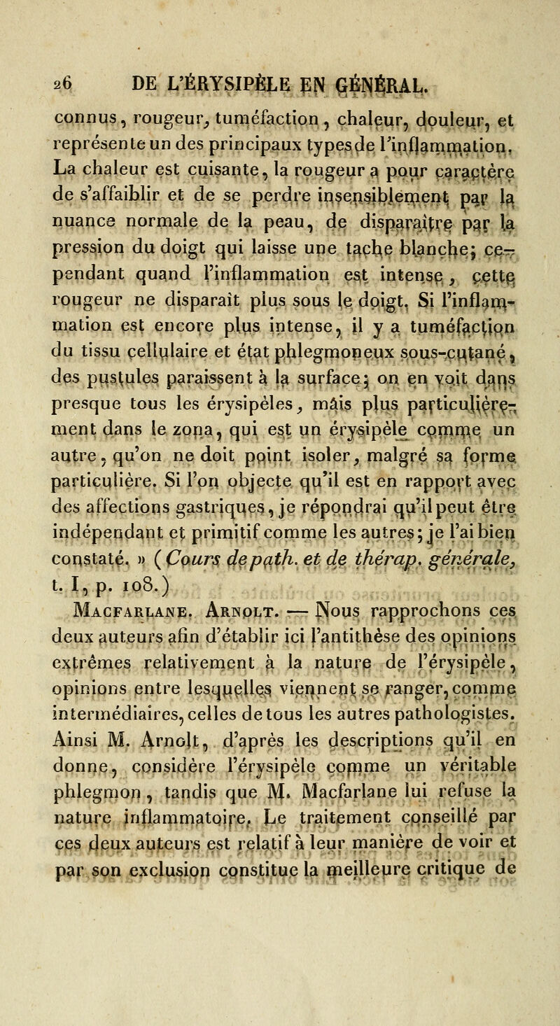2Ci DE L'ÉRYSIPÈLE P!^ ÇJÉNl^RAL.: connus, rougeur_, tuméfaction , çhalpur, douleur, et représente un des principaux types^e l'ipflarnmation, La chaleur est cuisante, la rougeur^ pour ç^r^pfère de s'affaiblir et de se perdre in.se,n§i!3Jérçenl^ paip l^ nuança normale de la peau, 4^ disp^ra^îr^ p^r la pression du doigt qui laisse une l^çh.e blanchej ç^-^ pendant qugnd l'inflammation esit intensp^, çett^ rougeur ne disparaît plus sous le doigt. Si l'infl^n^-p? mation est encore plus intense, il y a tuniéfi^c^iqn du tissu cellulaire et éçat phlegmoneux sous-ci:^tané j des pustules paraissent à l?i surface^ on en yait dfliis presque tous les érysipéles_, mais plus pafticu^çrç- ment daris le zona, qui est un érysipèle cqrnnpe. un autre, qu'on ne doit pqint isoler^ malgré s^ (pi^met particulière. Si l'on objecte qu'il est en rapport ave,c des affections gastriqqes, je répondrai qu'il peut être indépeuds|pt et primitif conime les autres; je l'aibieyi coqstaté^ » (Cours, depç^th. et de thércm, générale. t. I, p. io8.) Macfarlane, Arnqlt. — Pïous rapprochons ces. deux auteurs afin d'établir ici l'antithèse des opinions extrêmes relativernent ^ la nature de l'érysipèle, opinions entre lesq^pile,^ vier^nep^ se Ranger, comp^ intermédiaires, celles de tous les autres pathologistes. Ainsi M. Arnolt, d'après les çlescriptions qu'il en dpni7p, considère l'érysipèle copime un yéritable phlegmon, tandis que M. Macfarlane lui refuse la nature inflammatQÎpe, Le traitement conseillé paf ces deux auteurs est relatif à leur manière de voir et par son exclusion constitue la meilleure critique de