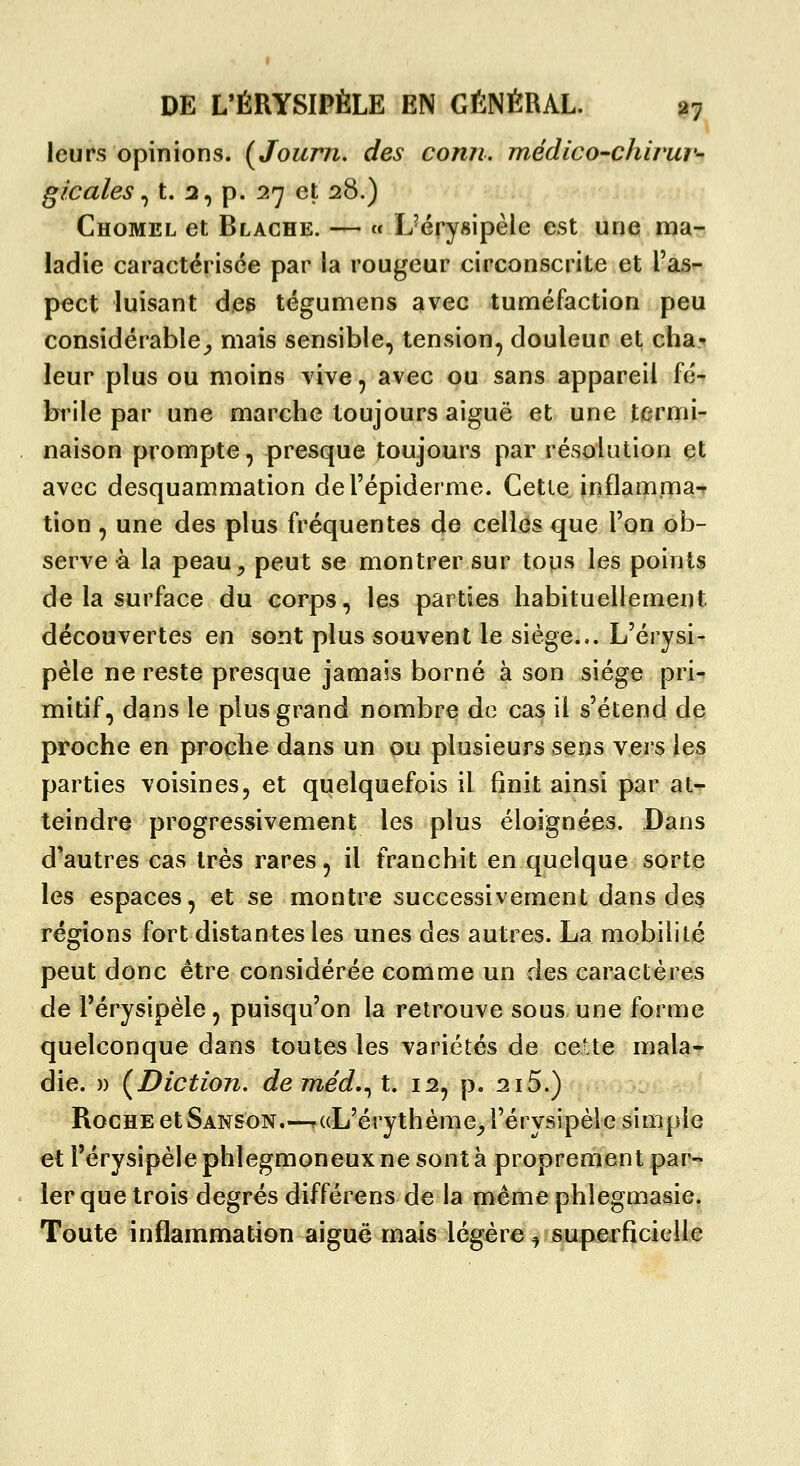 leurs opinions. (Journ, des conn. médico-chirur- gicales ^ t. 2, p. 27 et 28.) Chomel et Blache. — « ÏJérysipèle est une ma- ladie caractérisée par la rougeur circonscrite et l'as- pect luisant des tégumens avec tuméfaction f)eu considérable^, mais sensible, tension, douleur et cha- leur plus ou moins vive, avec ou sans appareil fé- brile par une marche toujours aiguë et une termi- naison prompte, presque toujours par résolution et avec desquammation del'épiderme. Cette inflamma- tion , une des plus fréquentes de celles que l'on ob- serve à la peau^ peut se montrer sur tous les points de la surface du corps, les parties habituellement découvertes en sont plus souvent le siège... L'érysi- pèle ne reste presque jamais borné à son siège pri- mitif, dans le plus grand nombre de cas il s'étend de proche en proche dans un ou plusieurs sens vers les parties voisines, et quelquefois il finit ainsi par at- teindre progressivement les plus éloignées. Dans d'autres cas très rares, il franchit en quelque sorte les espaces, et se montre successivement dans de3 régions fort distantes les unes des autres. La mobilité peut donc être considérée comme un des caractères de l'érysipèle, puisqu'on la retrouve sous une forme quelconque dans toutes les variétés de cette mala- die. )) (Diction, dentéd.^t. 12, p. 215.) Roche etSanson.—ruL'érythème^, l'érysipèle simple et l'érysipèle phlegmoneux ne sont à proprement par- ler que trois degrés différens de la même phlegmasie. Toute inflammation aiguë mais légère ^ sup^erficielle