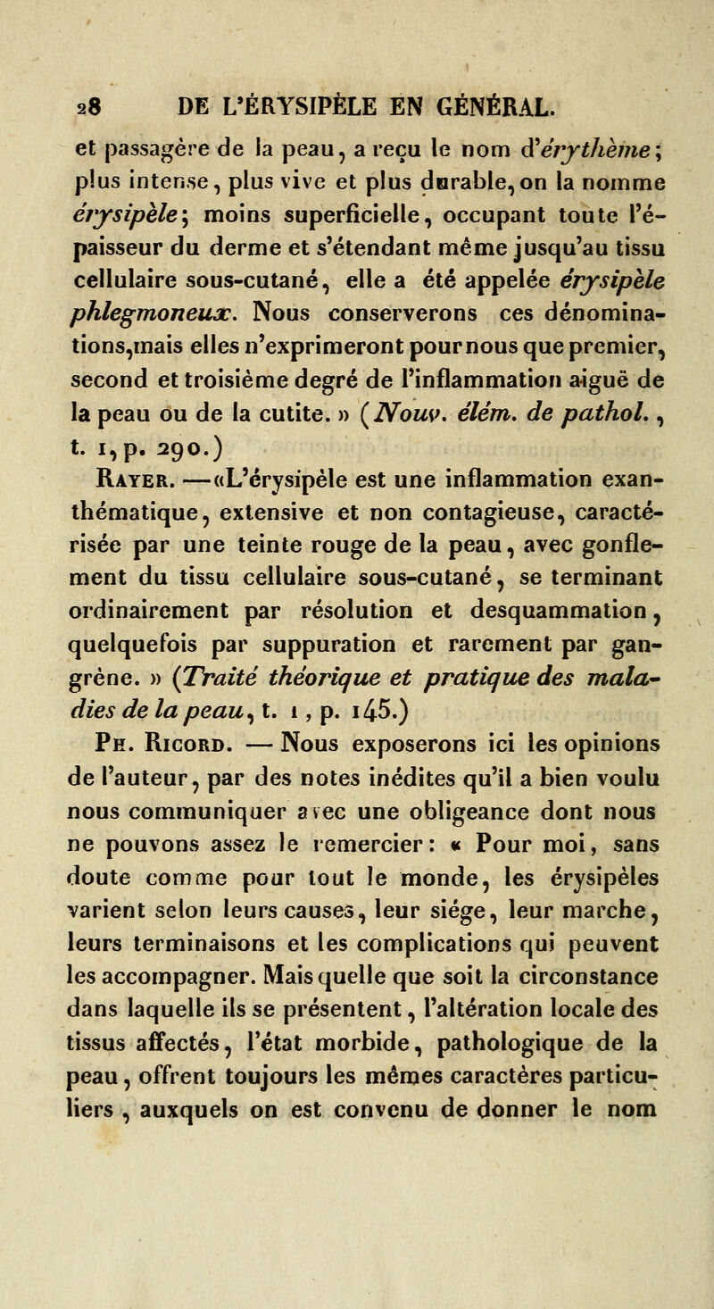 et passagère de ia peau, a reçu le nom d^érythèine\ plus intense, plus vive et plus durable,on la nomme érjrsipèle\ moins superficielle, occupant toute l'é- paisseur du derme et s'étendant même jusqu'au tissu cellulaire sous-cutané, elle a été appelée érysiphle phlegmoneux. Nous conserverons ces dénomîna- tions,mais elles n'exprimeront pour nous que premier, second et troisième degré de l'inflammation a^guë de la peau ou de la cutite. » {Nousk élém, de pathoL , t. i,p, 290.) Rayer. —«L'érysipèle est une inflammation exan- thématique, exlensive et non contagieuse, caracté- risée par une teinte rouge de la peau, avec gonfle- ment du tissu cellulaire sous-cutané, se terminant ordinairement par résolution et desquammation, quelquefois par suppuration et rarement par gan- grène. » (Traité théorique et pratique des mala-' dies delà peau ^t, 1, p. i45.) Pk. Ricord. — Nous exposerons ici les opinions de l'auteur, par des notes inédites qu'il a bien voulu nous communiquer avec une obligeance dont nous ne pouvons assez le remercier: « Pour moi, sans doute comme pour tout le monde, les érysipèles varient selon leurs causes, leur siège, leur marche, leurs terminaisons et les complications qui peuvent les accompagner. Mais quelle que soit la circonstance dans laquelle ils se présentent, l'altération locale des tissus affectés, l'état morbide, pathologique de la peau, offrent toujours les mêmes caractères particu- liers , auxquels on est convenu de donner le nom