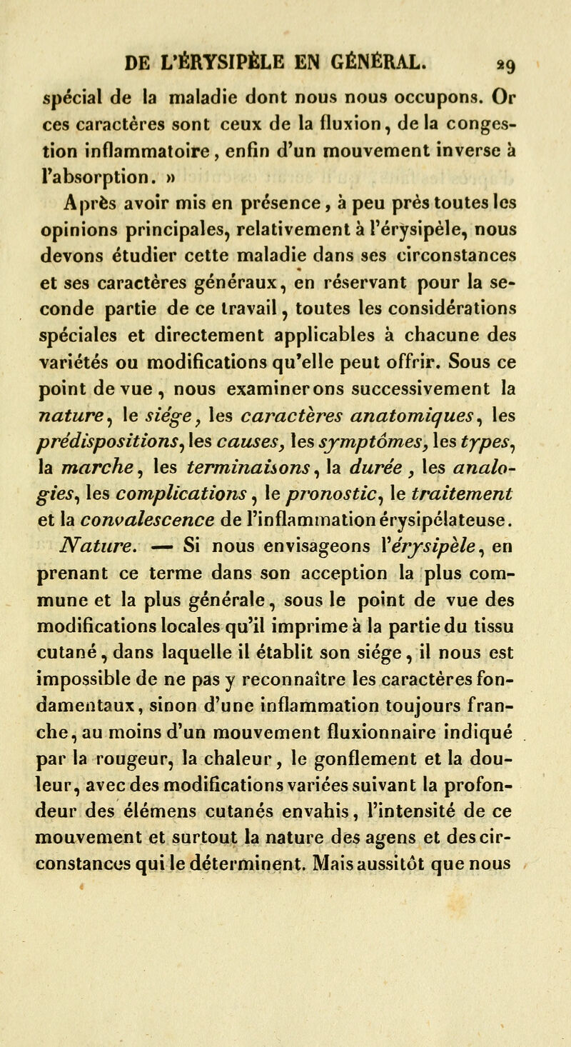 spécial de la maladie dont nous nous occupons. Or ces caractères sont ceux de la fluxion, de la conges- tion inflammatoire, enfin d'un mouvement inverse à l'absorption. » Après avoir mis en présence, à peu près toutes les opinions principales, relativement à Férysipèle, nous devons étudier cette maladie dans ses circonstances et ses caractères généraux, en réservant pour la se- conde partie de ce travail, toutes les considérations spéciales et directement applicables à chacune des variétés ou modifications qu'elle peut offrir. Sous ce point de vue , nous examinerons successivement la nature^ le siège^ les caractères anatomiques^ les prédispositions^ les causes, les symptômes, les types^ la marche^ les terminaisons^ la durée , les analo^ gies^ les complications, le pronostic^ le traitement et la convalescence de l'inflammation érysipélateuse. Nature, — Si nous envisageons Vérjsipèle,^ en prenant ce terme dans son acception la plus com- mune et la plus générale, sous le point de vue des modifications locales qu'il imprime à la partie du tissu cutané,dans laquelle il établit son siège, il nous est impossible de ne pas y reconnaître les caractères fon- damentaux, sinon d'une inflammation toujours fran- che, au moins d'un mouvement fluxionnaire indiqué par la rougeur, la chaleur, le gonflement et la dou- leur, avec des modifications variées suivant la profon- deur des élémens cutanés envahis, l'intensité de ce mouvement et surtout la nature des agens et des cir- constances qui le déterminent. Mais aussitôt que nous