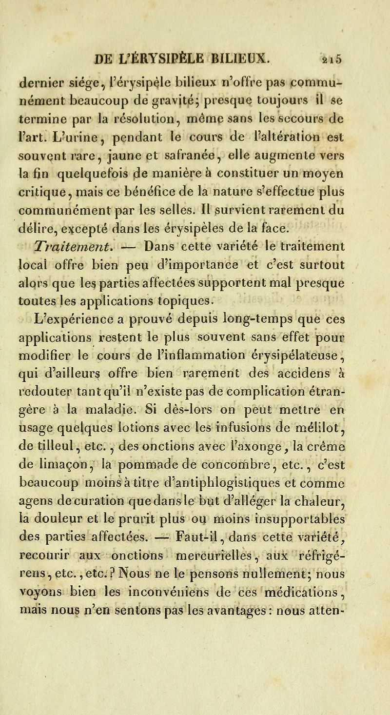 dernier siège, i'érysipéle bilieux n'offre pas commu- nément beaucoup de gravité; presque toujours il se termine par la résolution, même sans les secours de Fart. L'urine, pendant le cours de l'altération est souvent rare, jaune et safranée, elle augmente vers la fin quelquefois de manière à constituer un moyen critique, mais ce bénéfice de la nature s'effectue plus communément par les selles. Il survient rarement du délire, excepté dans les érysipèles de la face. Traitement, — Dans cette variété le traitement Jocal offre bien peu d'importance et c'est surtout alors que les parties affectées supportent mal presque toutes les applications topiques. L'expérience a prouvé depuis long-temps que ces applications restent le plus souvent sans effet pour modifier le cours de l'inflammation érysipélateuse, qui d'ailleurs offre bien rarement des accidens à redouter tant qu'il n'existe pas de complication étran- gère à la maladie. Si dès-lors on peut mettre en usage quelques lotions avec les infusions de mélilot, de tilleul, etc., des onctions avec l'axonge, la crème de limaçon, la pommade de concombre, etc., c'est beaucoup moins à titre d'antiphlogistiques et comme agens decuration que dans le but d'alléger la chaleur, la douleur et le prurit plus ou moins insupportables des parties affectées. —- Faut-il, dans cette variété^ recourir aux onctions mercurielles, aux réfrigé- rens,etc.,etc.?Nous ne le pensons nullement; nous voyons bien les inconvéniens de ces médications, mais nous n'en sentons pas les avantages: nous alten-