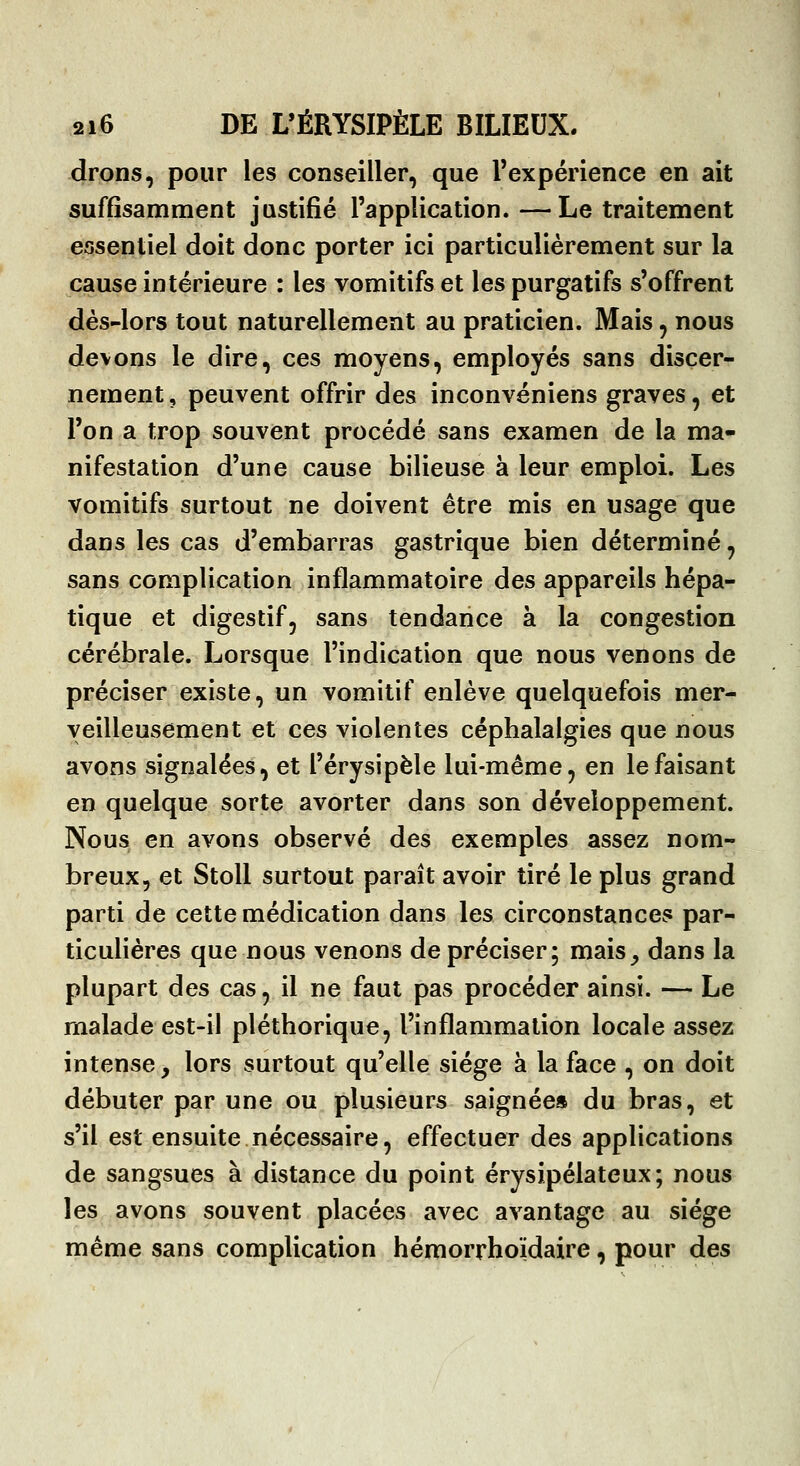 drons, pour les conseiller, que l'expérience en ait suffisamment justifié l'application.—Le traitement essentiel doit donc porter ici particulièrement sur la cause intérieure : les vomitifs et les purgatifs s'offrent dès-lors tout naturellement au praticien. Mais, nous devons le dire, ces moyens, employés sans discer- nement , peuvent offrir des inconvéniens graves, et l'on a trop souvent procédé sans examen de la ma- nifestation d'une cause bilieuse à leur emploi. Les vomitifs surtout ne doivent être mis en usage que dans les cas d'embarras gastrique bien déterminé, sans complication inflammatoire des appareils hépa- tique et digestif, sans tendance à la congestion cérébrale. Lorsque l'indication que nous venons de préciser existe, un vomitif enlève quelquefois mer- veilleusement et ces violentes céphalalgies que nous avons signalées, et l'érysipèle lui-même, en le faisant en quelque sorte avorter dans son développement. Nous en avons observé des exemples assez nom- breux, et Stoll surtout paraît avoir tiré le plus grand parti de cette médication dans les circonstances par- ticulières que nous venons de préciser; mais^ dans la plupart des cas, il ne faut pas procéder ainsi. — Le malade est-il pléthorique, l'inflammation locale assez intense, lors surtout qu'elle siège à la face , on doit débuter par une ou plusieurs saignée» du bras, et s'il est ensuite nécessaire, effectuer des applications de sangsues à distance du point érysipélateux; nous les avons souvent placées avec avantage au siège même sans complication hémorrhoïdaire, pour des