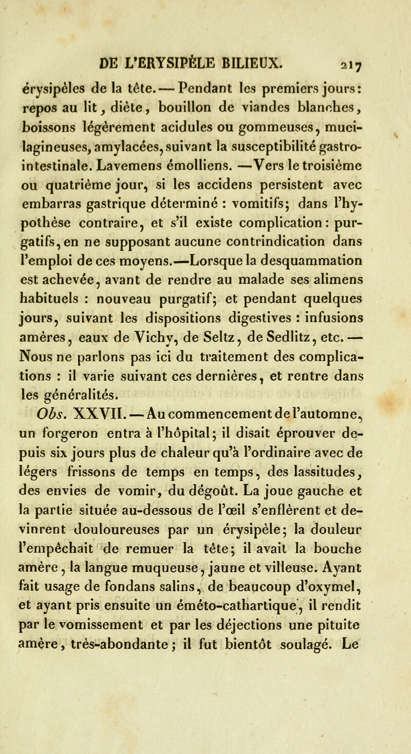 érysipéles de la tête. — Pendant les premiers jours: repos au lit ^ diète, bouillon de viandes blanches, boissons légèrement acidulés ou gommeuses, muci- lagineuses, amylacées, suivant la susceptibilité gastro- intestinale. Lavemens émolliens. —Vers le troisième ou quatrième jour, si les accidens persistent avec embarras gastrique déterminé : vomitifs; dans l'hy- pothèse contraire j et s'il existe complication : pur- gatifs, en ne supposant aucune contrindication dans l'emploi de ces moyens.—Lorsque la desquammation est achevée, avant de rendre au malade ses alimens habituels : nouveau purgatif; et pendant quelques jours, suivant les dispositions digestives : infusions amères, eaux de Vichy, de Seltz, de Sedlitz, etc. — Nous ne parlons pas ici du traitement des complica- tions : il varie suivant ces dernières, et rentre dans les généralités. Obs. XXVII. — Au commencement de l'automne, un forgeron entra à l'hôpital; il disait éprouver de- puis six jours plus de chaleur qu'à l'ordinaire avec de légers frissons de temps en temps, des lassitudes, des envies de vomir, du dégoût. La joue gauche et la partie située au-dessous de l'œil s'enflèrent et de- vinrent douloureuses par un érysipèle; la douleur l'empêchait de remuer la tête; il avait la bouche amère, la langue muqueuse, jaune et villeuse. Ayant fait usage de fondans salins, de beaucoup d'oxymel, et ayant pris ensuite un éméto-cathartique, il rendit par le vomissement et par les déjections une pituite amère, très-abondante ; il fut bientôt soulagé. Le