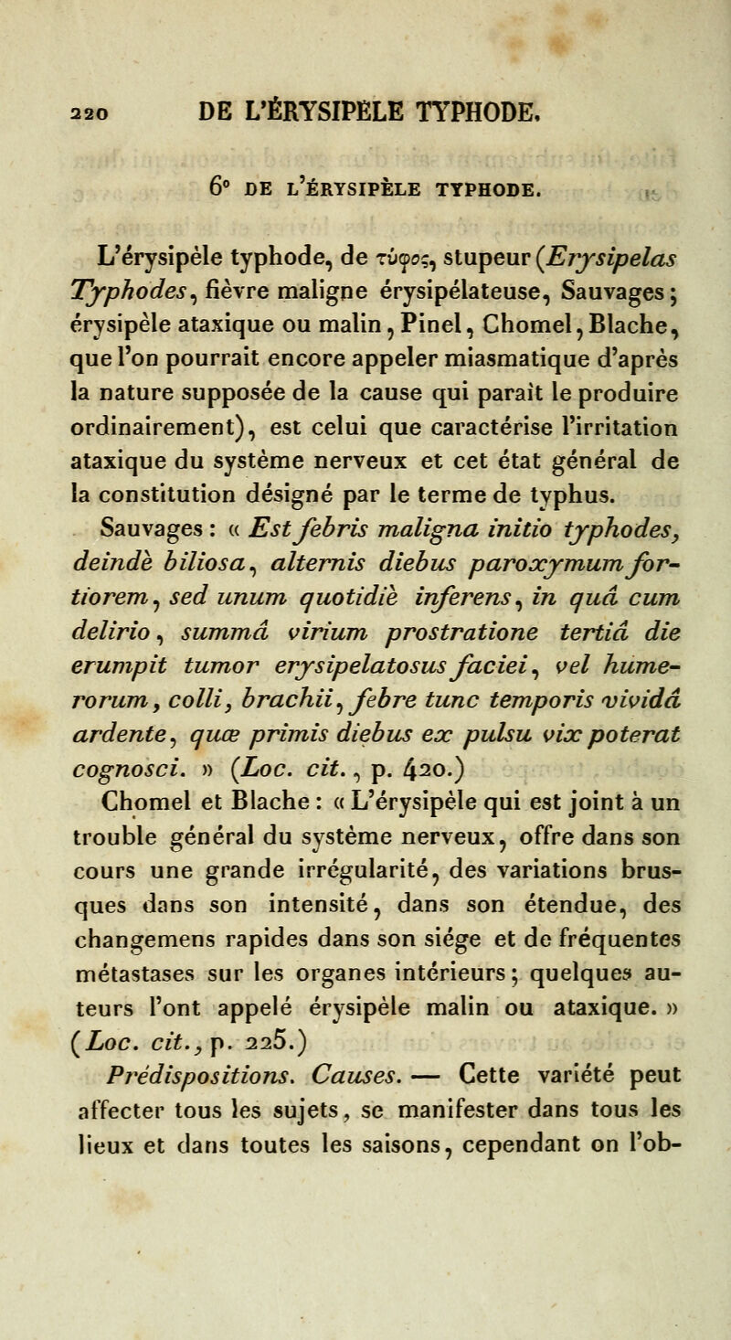 6^ DE l'ÉRYSIPÈLE TYPHODE. n L'érysîpéle typhode, de tûço;, stupeur (Erjsipelas Tjrphodes^ fièvre maligne érysipélateuse, Sauvages; érysipèle ataxique ou malin, Pinel, Chomel,Blache, que l'on pourrait encore appeler miasmatique d'après la nature supposée de la cause qui parait le produire ordinairement), est celui que caractérise l'irritation ataxique du système nerveux et cet état général de la constitution désigné par le terme de typhus. Sauvages : « Estfebris maligna initio tjphodeSy delndè biliosa^ alternis diehus paroxymum for-^ tiorem^ sed unum quotidie inferens^ in quâ cum delirio, summâ virium prostratione tertiâ die erumpit tumor erjsipelatosus faciei ^ \>el hume-- roruTYiy coin y hrachii ^ febre tune temporis vividd ardente^ quœ primis diehus ex pulsu vixpoterat cognosci. » (^Loc. cit., p. 420.) Chomel et Blache : « L'érysipèle qui est joint à un trouble général du système nerveux, offre dans son cours une grande irrégularité, des variations brus- ques dans son intensité, dans son étendue, des changemens rapides dans son siège et de fréquentes métastases sur les organes intérieurs; quelques au- teurs l'ont appelé érysipèle malin ou ataxique.» ÇLoc. cit., p. 225.) Prédispositions, Causes. — Cette variété peut affecter tous les sujets, se manifester dans tous les lieux et dans toutes les saisons, cependant on l'ob-