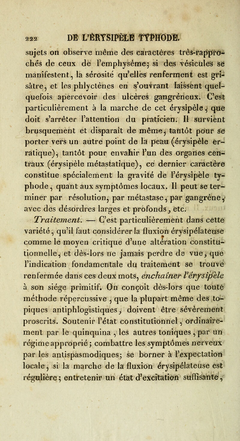 sujets on observe même des caractères très-rapprd- chés de ceux de Femphysème; si des vésicules se manifestent, la sérosité qu'elles renferment est gri- sâtre, et les phîyctènes en s'ouvrant laissent quel- quefois apercevoir des ulcères gangreneux. C'est particulièrement à la marche de cet érysipèle ^ que doit s'arrêter l'attention du praticien. Il survient brusquement et disparaît de méme^ tantôt pour se porter vers un autre point de la peau (érysipèle er- ratique), tantôt pour envahir l'un des organes cen- traux (érysipèle métastatîque), ce dernier caractère constitue spécialement la gravité de l'érysipèle ty- phode, quant aux symptômes locaux. Il peut se ter^- miner par résolution, par métastase, par gangrène^ avec des désordres larges et profonds^ etc. Traitement. — C'est particulièrement dans celte variété, qu'il faut considérer la fluxion érysipélateuse comme le moyen critique d'une altération constitu- tionnelle, et dès-lors ne jamais perdre de vue^ que l'indication fondamentale du traitement se trouvé renfermée dans ces deux mots, enchaîner Vérysipèle à son siège primitif. On conçoit dès-lors que toute méthode répercussive , que la plupart même des to- piques antiphlogistiques_, doivent être sévèrement proscrits. Soutenir l'état constitutionnel, ordinaire- ment par le quinquina , les autres toniques , par un régime approprié; combattre les symptômes nerveux par les antispasmodiques; se borner à l'expectation locale, si la marche de la fluxion érysipélateuse est régulière; entretenir un état d'excitation suffisante?^^