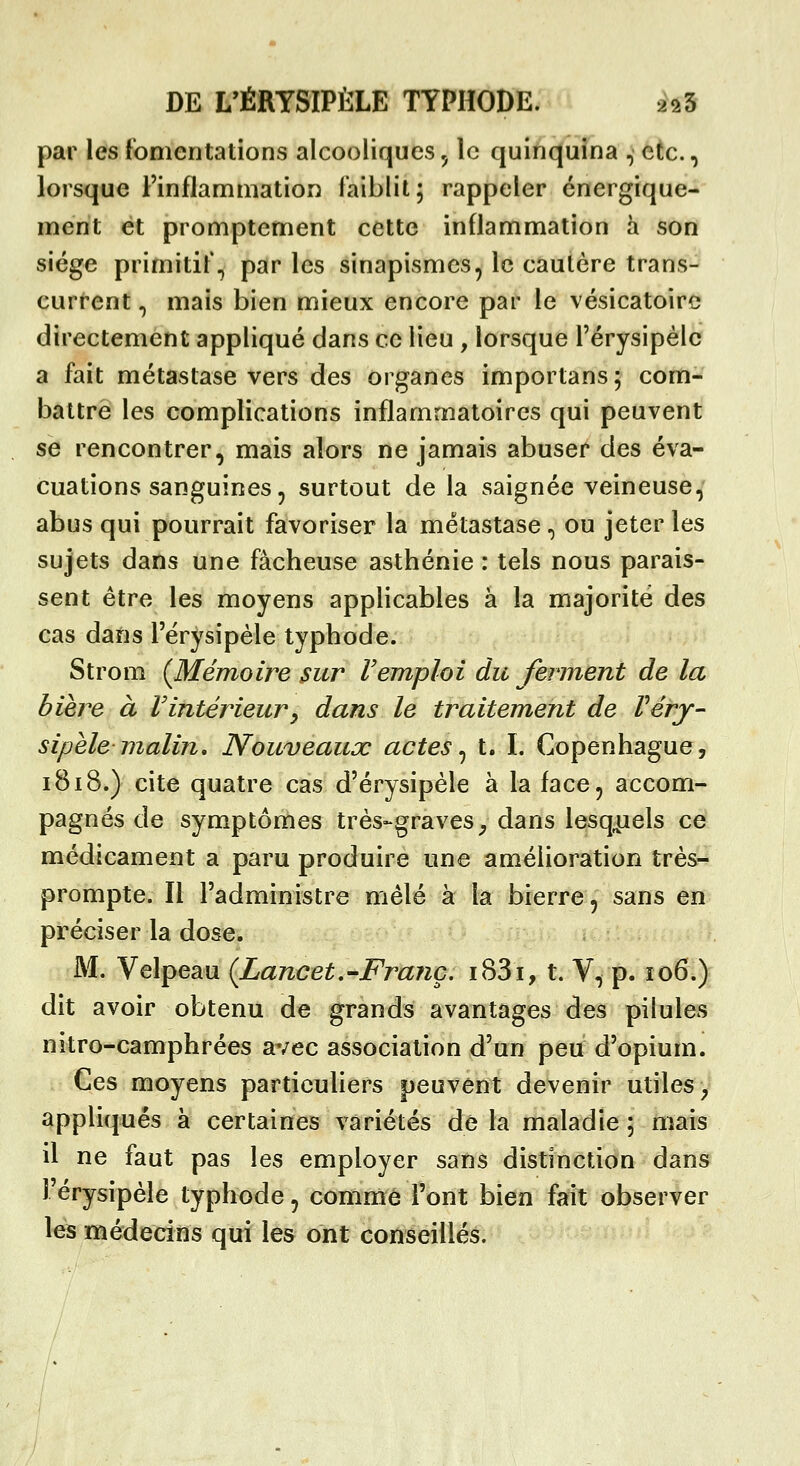 par les fomentations alcooliques, le quinquina , etc., lorsque l'inflammation faiblit; rappeler énergique- ment et promptement cette inflammation à son siège primitif., par les sinapismes, le cautère trans- current, mais bien mieux encore par le vésicatoirc directement appliqué dans ce lieu , lorsque l'érysipèle a fait métastase vers des organes importans; com- battre les complications inflammatoires qui peuvent se rencontrer, mais alors ne jamais abuser des éva- cuations sanguines, surtout de la saignée veineuse, abus qui pourrait favoriser la métastase, ou jeter les sujets dans une fâcheuse asthénie : tels nous parais- sent être les moyens applicables à la majorité des cas dans l'érysipèle typhode. Strom (Mémoire sur F emploi du ferment de la bière à l'intérieur^ dans le traitement de Vérj- sipèlemalin. Nouveaux actes^ t. I. Copenhague, 1818.) cite quatre cas d'érysipèle à la face, accom- pagnés de symptômes très-graves^ dans lesq^iels ce médicament a paru produire une amélioration très- prompte. Il l'administre mêlé à la bierre, sans en préciser la dose. aM. Velpeau (Lancet,-Franc. i83i, t. V, p. 106»^ dit avoir obtenu de grands avantages des pilules nitro-camphrées avec association d'un peu d'opium. Ces moyens particuliers peuvent devenir utiles y appliqués à certaines variétés de la maladie ; mats il ne faut pas les employer sans distinction dans l'érysipèle typhode, comme l'ont bien fait observer les médecins qui les ont conseillés.