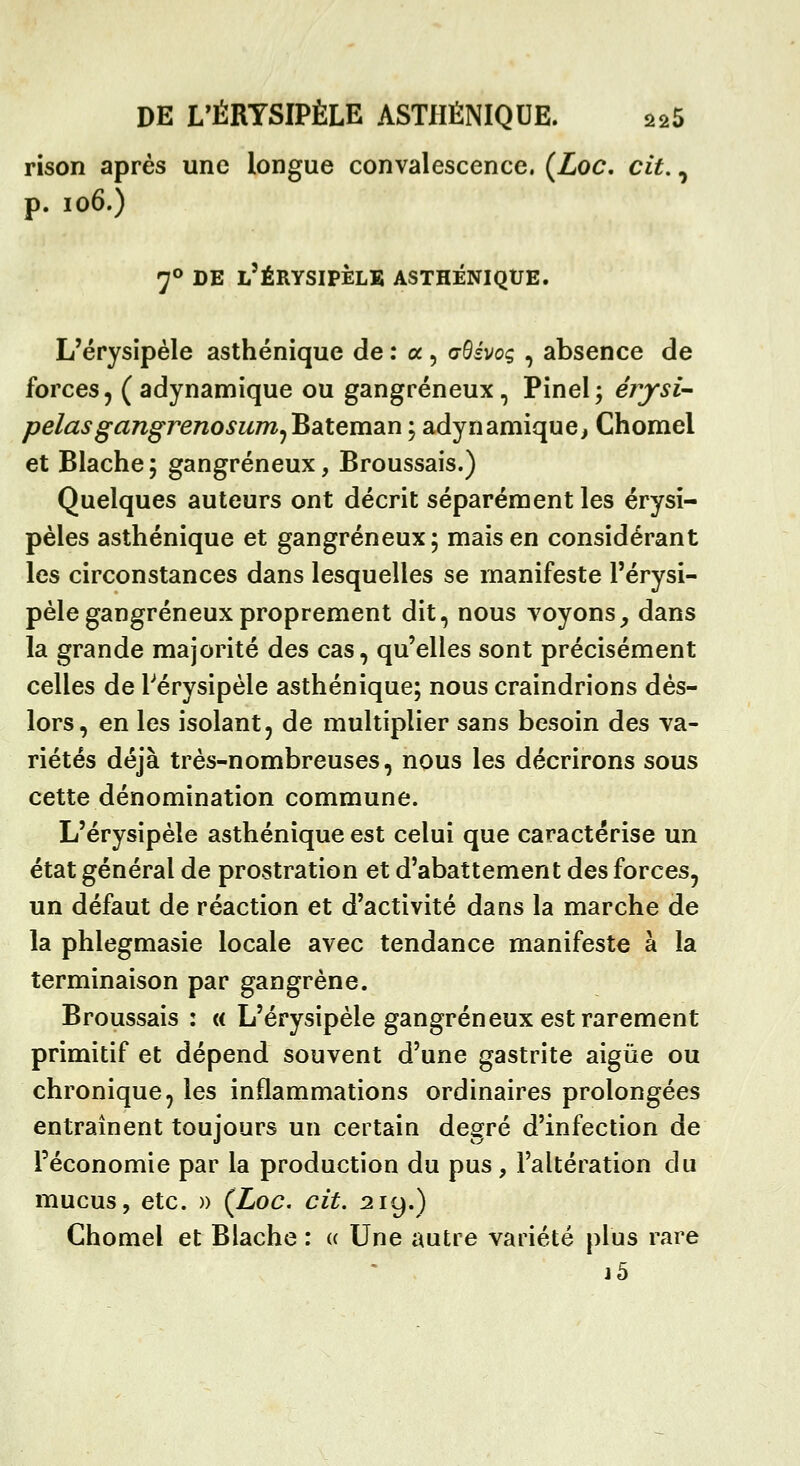 rison après une longue convalescence. {Loc, cit,, p. io6.) 7° DE l'ÉRYSIPÈLE ASTHÉNIQUE. L'érysipèle asthénique de : a , c^ivoc, , absence de forces, (adynamique ou gangreneux, Pinel; érjrsi- pelasgangrenosuTrijBaiteman ; adynamique, Chomel et Blache; gangreneux, Broussais.) Quelques auteurs ont décrit séparément les érysi- pèles asthénique et gangreneux; mais en considérant les circonstances dans lesquelles se manifeste l'érysi- pèle gangreneux proprement dit, nous voyons^ dans la grande majorité des cas, qu'elles sont précisément celles de Pérysipèle asthénique; nous craindrions dès- lors, en les isolant, de multiplier sans besoin des va- riétés déjà très-nombreuses, nous les décrirons sous cette dénomination commune. L'érysipèle asthénique est celui que caractérise un état général de prostration et d'abattement des forces, un défaut de réaction et d'activité dans la marche de la phlegmasie locale avec tendance manifeste à la terminaison par gangrène. Broussais : a L'érysipèle gangreneux est rarement primitif et dépend souvent d'une gastrite aigiie ou chronique, les inflammations ordinaires prolongées entraînent toujours un certain degré d'infection de l'économie par la production du pus , l'altération du mucus, etc. » (Loc. cit. 219.) Chomel et Blache : « Une autre variété plus rare j5