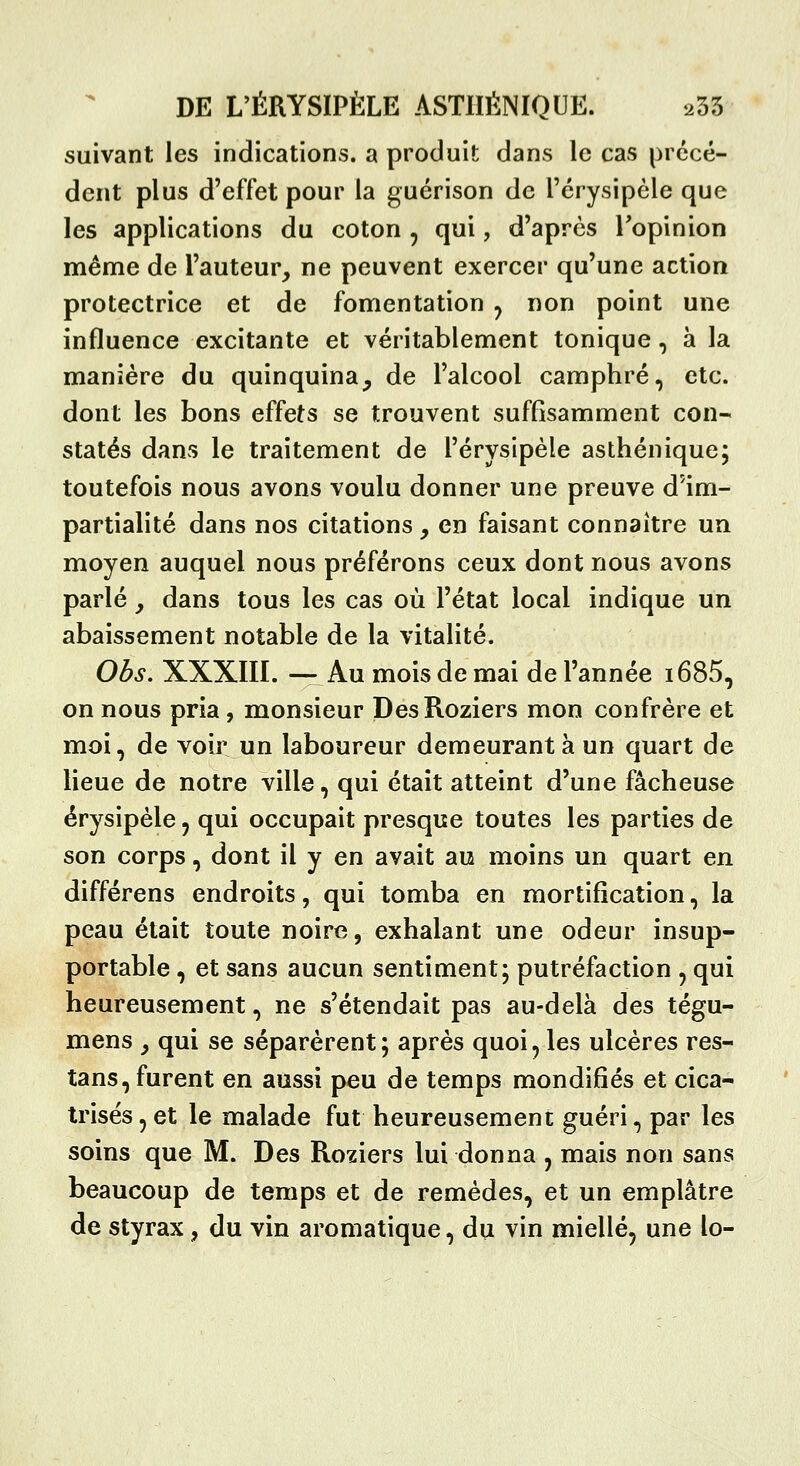 suivant les indications, a produit dans le cas précé- dent plus d'effet pour la guérison de l'érysipèle que les applications du coton , qui, d'après Topinion même de l'auteur, ne peuvent exercer qu'une action protectrice et de fomentation ^ non point une influence excitante et véritablement tonique, à la manière du quinquina, de l'alcool camphré, etc. dont les bons effets se trouvent suffisamment con- statés dans le traitement de l'érysipèle asthénique; toutefois nous avons voulu donner une preuve d'im- partialité dans nos citations, en faisant connaître un moyen auquel nous préférons ceux dont nous avons parlé y dans tous les cas où l'état local indique un abaissement notable de la vitalité. Obs. XXXIII. — Au mois de mai de l'année i685, on nous pria, monsieur DesRoziers mon confrère et moi, de voii: un laboureur demeurant à un quart de lieue de notre ville, qui était atteint d'une fâcheuse érysipèle, qui occupait presque toutes les parties de son corps, dont il y en avait au moins un quart en différens endroits, qui tomba en mortification, la peau était toute noire, exhalant une odeur insup- portable , et sans aucun sentiment; putréfaction , qui heureusement, ne s'étendait pas au-delà des tégu- mens , qui se séparèrent; après quoi, les ulcères res- tans, furent en aussi peu de temps mondifîés et cica- trisés , et le malade fut heureusement guéri, par les soins que M. Des Roziers lui donna , mais non sans beaucoup de temps et de remèdes, et un emplâtre de styrax, du vin aromatique, du vin miellé, une lo-