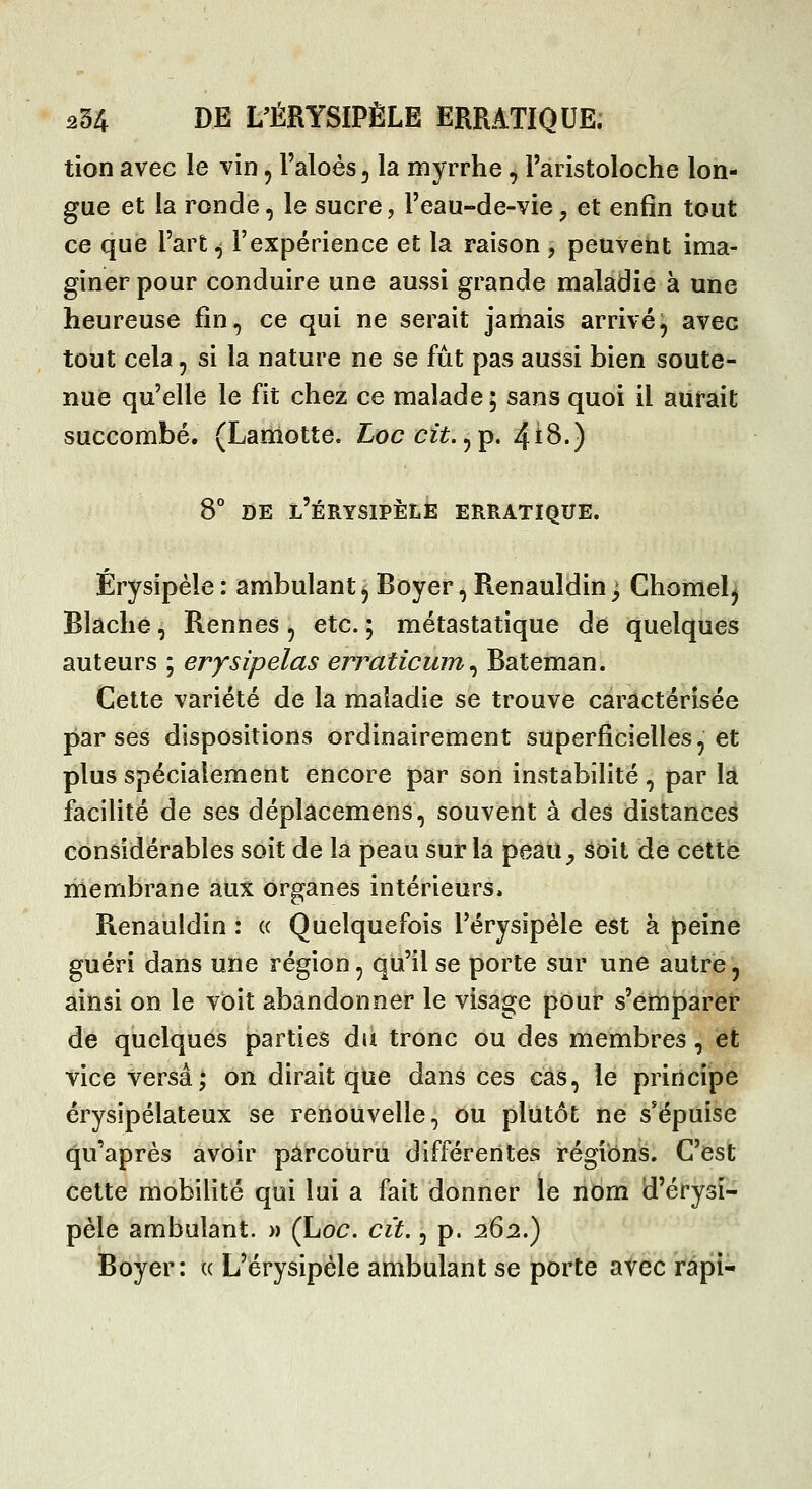tion avec le vin, l'aloès, la myrrhe, l'aristoloche lon- gue et la ronde, le sucre, l'eau-de-vie, et enfin tout ce que l'art ^ l'expérience et la raison , peuvent ima- giner pour conduire une aussi grande maladie à une heureuse fin, ce qui ne serait jamais arrivé, avec tout cela, si la nature ne se fût pas aussi bien soute- nue qu'elle le fit chez ce malade ; sans quoi il aurait succombé. (Lamotte. Loccit.^p. 4t8.) B* DE l'érysipèle erratique. Érysipéle : ambulant ^ Boyer, Renauîdin ; Ghomel^ Blâclie, Rennes, etc. ; métastatique dé quelques auteurs ; erysipelas erraticum ^ Bateman. Cette variété de la maladie se trouve caractérisée par ses dispositions ordinairement superficielles, et plus spécialement encore par son instabilité, par là facilité de ses déplâcemens, souvent à des distances considérables soit de la peau sur la peau^ âoit de cette membrane aux organes intérieurs. Renauîdin : « Quelquefois l'érysipèle est à peine guéri dans une région, qu'il se porte sur une autre, ainsi on le voit abandonner le visage pour s'emparer de quelques parties du tronc ou des membres, et vice versa; on dirait que dans ces cas, le principe érysipélateux se renouvelle, ou plutôt ne s'épuise qu'après avoir parcouru différentes régions. C'est cette mobilité qui lui a fait donner le nom d'érysi- pèle ambulant. » (hoc. cit., p. 26:2.) Boyer: « L'érysipèle ambulant se porte avec rapi-