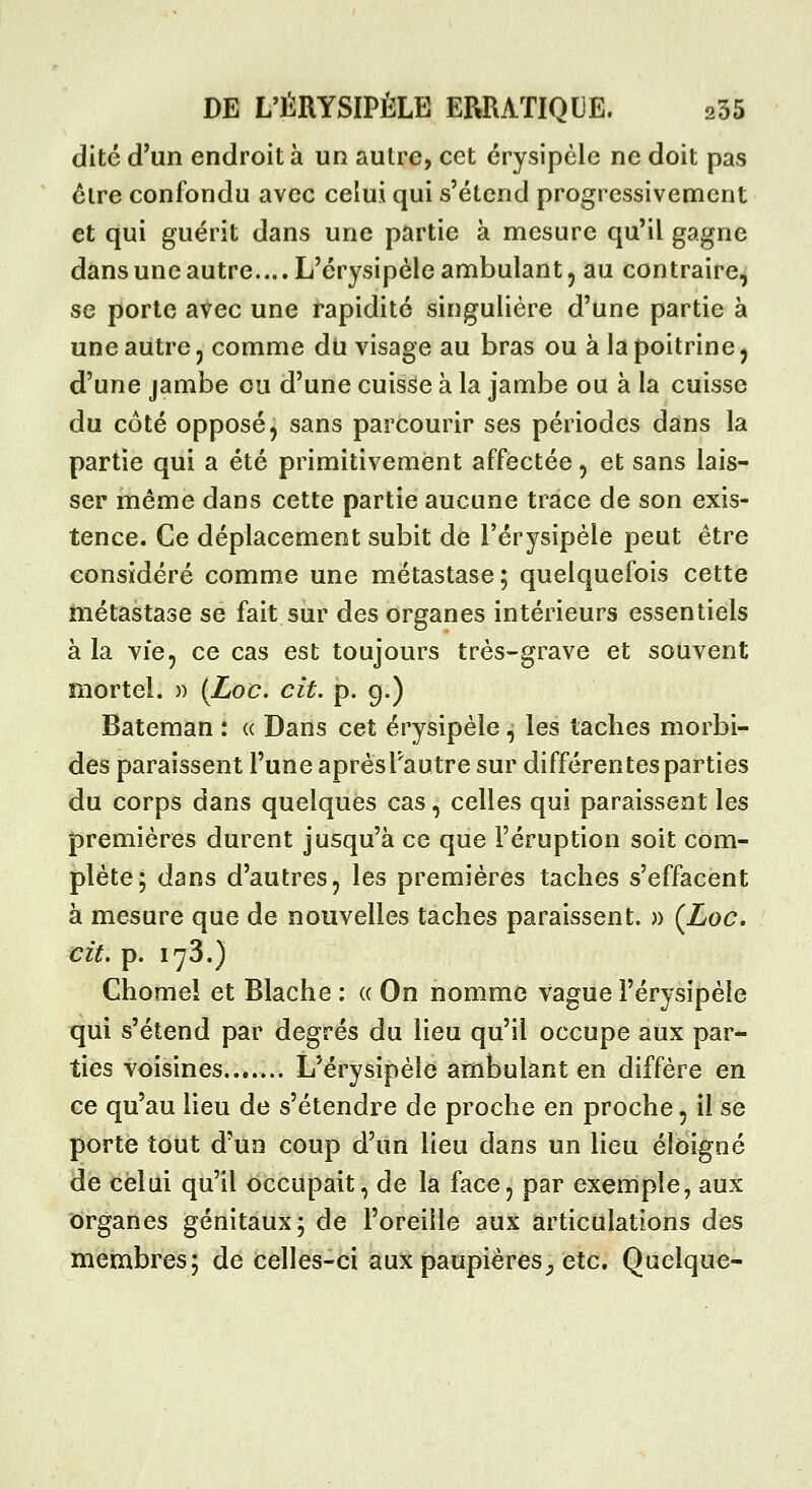 dite d'un endroit à un autre, cet érysipcle ne doit pas cire confondu avec celui qui s'étend progressivement et qui guérit dans une partie à mesure qu'il gagne dans une autre.... L'érysipèle ambulant 5 au contraire, se porte avec une rapidité singulière d'une partie à une autre 5 comme du visage au bras ou à la poitrine, d'une jambe ou d'une cuisse à la jambe ou à la cuisse du côté opposé, sans parcourir ses périodes dans la partie qui a été primitivement affectée, et sans lais- ser même dans cette partie aucune trace de son exis- tence. Ce déplacement subit de l'érysipèle peut être considéré comme une métastase; quelquefois cette métastase se fait sur des organes intérieurs essentiels à la vie, ce cas est toujours très-grave et souvent mortel. )) (Loc, cit. p. 9.) Bateman : « Dans cet érysipèle, les taches morbi- des paraissent l'une aprèsTautre sur différentes parties du corps dans quelques cas, celles qui paraissent les premières durent jusqu'à ce que l'éruption soit com- plète; dans d'autres, les premières taches s'effacent à mesure que de nouvelles taches paraissent. » (Zoc. cit, p. 173.) Chomel et Blache : « On nomme Vague l'érysipèle qui s'étend par degrés du lieu qu'il occupe aux par- ties voisines....... LMrysipèle ambulant en diffère en ce qu'au lieu de s'étendre de proche en proche, il se porte tout d'un coup d'un lieu dans un lieu éloigné de celui qu'il occupait, de la face, par exemple, aux organes génitaux; de l'oreille aux articulations des membres; de celles-ci aux paupières^ etc. Quelque-