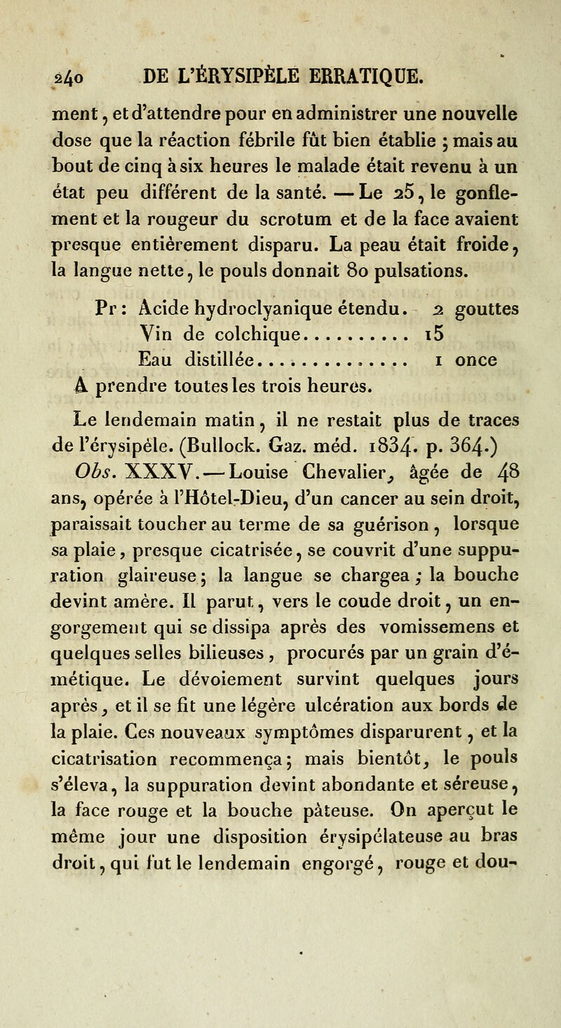 ment, et d'attendre pour en administrer une nouvelle dose que la réaction fébrile fût bien établie ; mais au bout de cinq à six heures le malade était revenu à un état peu différent de la santé. — Le 26, le gonfle- ment et la rougeur du scrotum et de la face avaient presque entièrement disparu. La peau était froide ^ la langue nette, le pouls donnait 80 pulsations. Pr : Acide hydroclyanique étendu. 2 gouttes Vin de colchique i5 Eau distillée i once A prendre toutes les trois heures. Le lendemain matin, il ne restait plus de traces de l'érysipèle. (Bullock. Gaz. méd. i834. p. 364») Obs, XXXV. — Louise Chevalier^ âgée de 4^ ansj opérée à l'Hôtel-Dieu, d'un cancer au sein droit, paraissait toucher au terme de sa guérison , lorsque sa plaie, presque cicatrisée, se couvrit d'une suppu- ration glaireuse; la langue se chargea; la bouche devint amère. Il parut, vers le coude droit, un en- gorgement qui se dissipa après des vomissemens et quelques selles bilieuses , procurés par un grain d'é- métique. Le dévoiement survint quelques jours après y et il se fit une légère ulcération aux bords de la plaie. Ces nouveaux symptômes disparurent, et la cicatrisation recommença; mais bientôt, le pouls s'éleva, la suppuration devint abondante et séreuse, la face rouge et la bouche pâteuse. On aperçut le même jour une disposition érysipélateuse au bras droit, qui fut le lendemain engorgé, rouge et dou-