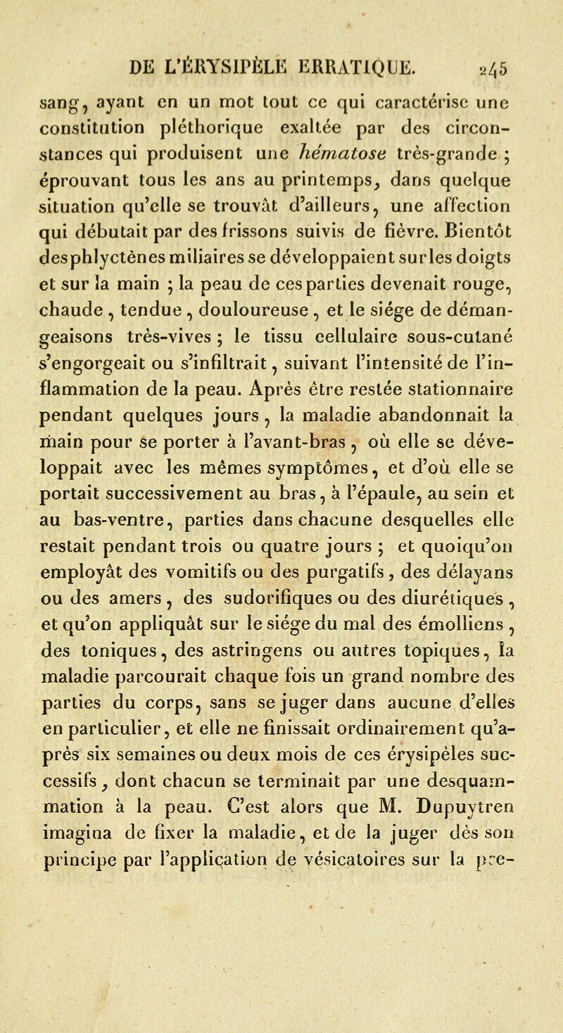 sang, ayant en un mot tout ce qui caractérise une constitution pléthorique exallée par des circon- stances qui produisent une hématose très-grande 5 éprouvant tous les ans au printemps^ dans quelque situation qu'elle se trouvât d'ailleurs, une affection qui débutait par des frissons suivis de fièvre. Bientôt desphlyctènes miliaires se développaient surles doigts et sur îa main ; la peau de ces parties devenait rouge, chaude , tendue, douloureuse, et le siège de déman- geaisons très-vives ; le tissu cellulaire sous-culané s'engorgeait ou s'infiltrait, suivant l'intensité de l'in- flammation de la peau. Après être restée stationnaire pendant quelques jours, la maladie abandonnait la main pour se porter à l'avant-bras , où elle se déve- loppait avec les mêmes symptômes, et d'où elle se portait successivement au bras, à l'épaule, au sein et au bas-ventre, parties dans chacune desquelles elle restait pendant trois ou quatre jours ; et quoiqu'on employât des vomitifs ou des purgatifs, des délayans ou des amers , des sudorifîques ou des diurétiques , et qu'on appliquât sur le siège du mal des émolliens , des toniques, des astringens ou autres topiques, îa maladie parcourait chaque fois un grand nombre des parties du corps, sans se juger dans aucune d'elles en particulier, et elle ne finissait ordinairement qu'a- près six semaines ou deux mois de ces érysipèles suc- cessifs^ dont chacun se terminait par une desquam- mation à la peau. C'est alors que M. Dupuytren imagina de fixer la maladie, et de la juger dés son principe par l'application de vésicatoires sur la pre-