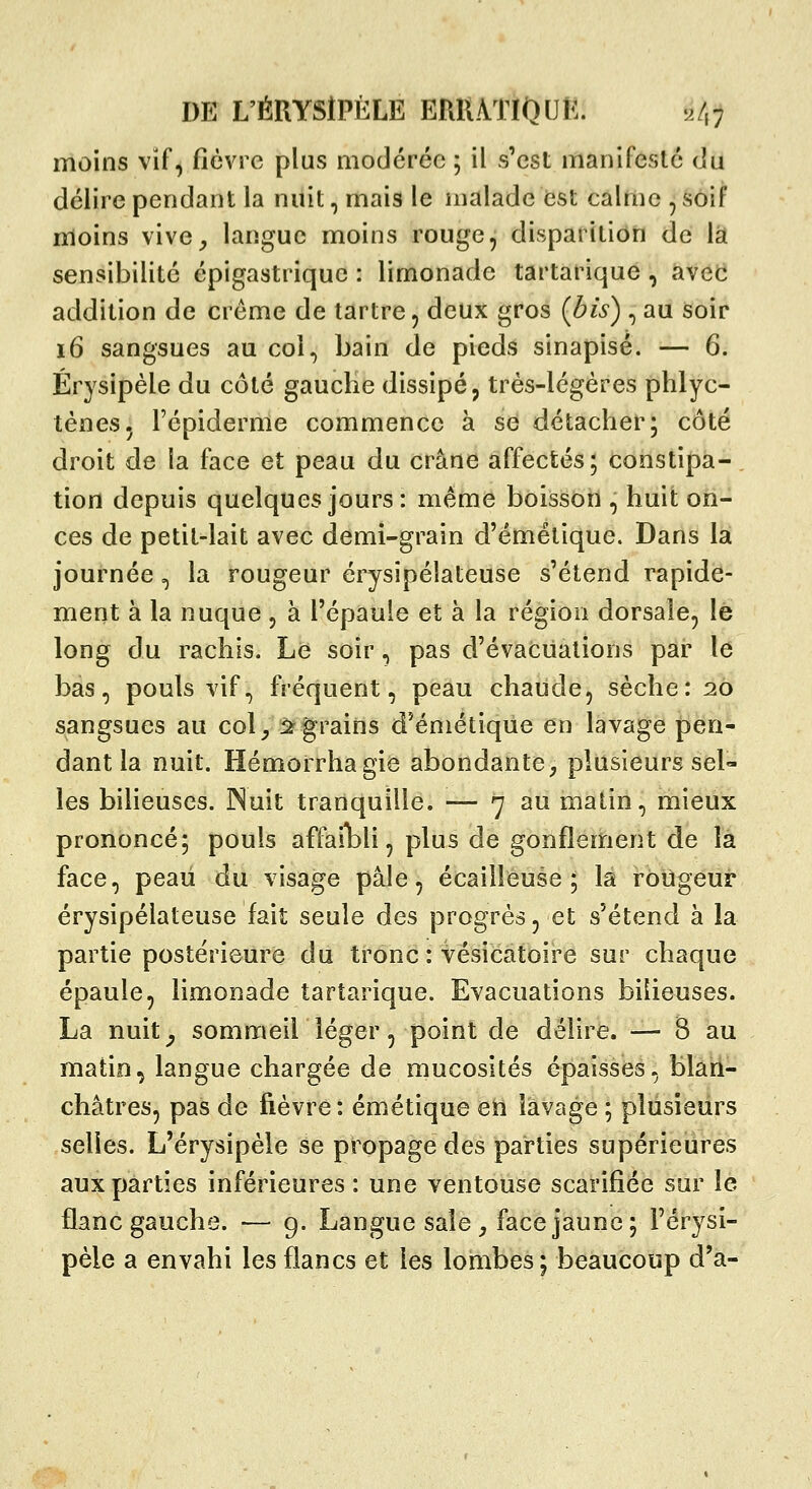 DE L'ÉRYSlPÈLE ERllATlOUî:. '^7,; moins vif, fièvre plus modérée ; il s'est manifesté du délire pendant la nuit, mais le malade est calme , soif moins vive^ langue moins rouge, disparition de là sensibilité épigastrique : limonade tartarique, avet* addition de crème de tartre, deux gros (bis) , au soir i6 sangsues au col, bain de pieds sinapisé. — 6. Érysipèle du côté gauche dissipé p très-légères phlyc- tènes, Fépiderme commence à se détacher; côté droit de la face et peau du crâne affectés; constipa-, tion depuis quelques jours: même boisson , huit on- ces de petit-lait avec demi-grain d'émétique. Dans la journée, la rougeur érysipélateuse s'étend rapide- ment à la nuque , à l'épaule et à la région dorsale, lé long du rachis. Le soir, pas d'évacuations par le bas, pouls vif, fréquent, peau chaude, sèche: 26 sangsues au col^ 2^ grains d'émétique en lavage pen- dant la nuit. Hémorrhagie abondante^ plusieurs sel- les bilieuses. JNuit tranquille. — 7 au matin, mieux prononcé; pouls affaibli, plus de gonflement de là face, peaii du visage pâle, écailîeuse ; la rougeur érysipélateuse fait seule des progrès, et s'étend à la partie postérieure du tronc : vésicatoire sur chaque épaule, limonade tartarique. Evacuations bilieuses. La nuit^ sommeil léger, point de délire. — B au matio^ langue chargée de mucosités épaisses, blari- châtres, pas de fièvre: émétique en lavage ; plusieurs selles. L'érysipèle se propage des parties supérieures aux parties inférieures : une ventouse scarifiée sur le flanc gauche. ■— 9. Langue sale , face jaune; l'érysi- pèle a envahi les flancs et les lombes; beaucoup d'à-