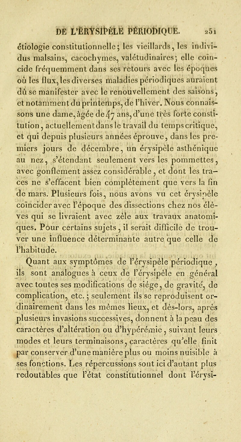 étiologie constitutionnelle; les Yieillards, les indivi- dus malsains, cacochymes, valétudinaires} elle coïn- cide fréquemment dans ses retours avec les époques où les flux, les diverses maladies périodiques auraient dû se manifester avec le renouvellement des saisons, et notamment du printemps, de l'hiver. Nous connais- sons une dame,âgée de47 ans,d'une très forte consti- tution, actuellementdans le travail du temps critique, et qui depuis plusieurs années éprouve, dans les pre- miers jours de décembre, un érysipèle asthénique au nez, s'étendant seulement vers les pommettes, avec gonflement assez considérable , et dont les tra- ces ne s'effacent bien complètement que vers la fin de mars. Plusieurs fois, nous avons vu cet érvsinèle coïncider avec l'époque des dissections chez nos élè- ves qui se livraient avec zèle aux travaux anatomi- ques. Pour certains sujets, il serait difficile de trou- ver une influence déterminante autre que celle de l'habitude. Quant aux symptômes de l'érysipèle périodiquç , ils sont analogues à ceux de l'érysipèle en général avec toutes ses m.odifîcations de siège, de gravité, de complication, etc. ; seulement ils se reproduisent or- dinairement dans les mêmes lieux, et dès-lors, après plusieurs invasions successives, donnent à la peau des caractères d'altération ou d'hypérémie, suivant leurs modes et leurs terminaisons, caractères qu^elle finit par conserver d'une manière plus ou moins nuisible à ses fonctions. Les répercussions sont ici d'autant plus redoutables que l'état constitutionnel dont l'érysi-