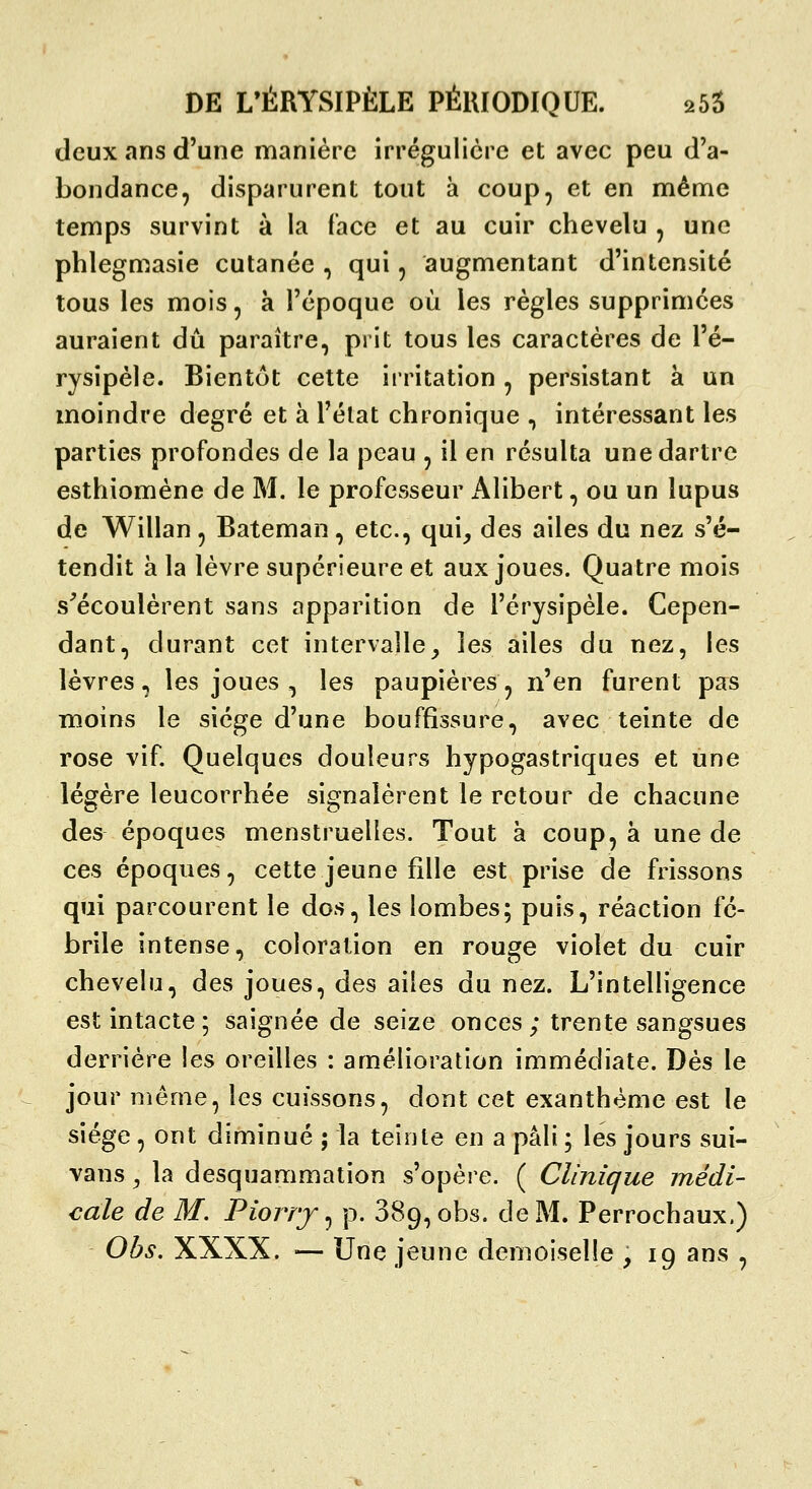 (Jeux ans d'une manière irrégulicrc et avec peu d'a- bondance, disparurent tout à coup, et en même tenïps survint à la face et au cuir chevelu , une phlegmasie cutanée , qui, augmentant d'intensité tous les mois, à l'époque où les règles supprimées auraient dû paraître, prit tous les caractères de l'é- rysipèle. Bientôt cette irritation , persistant à un moindre degré et à l'élat chronique , intéressant les parties profondes de la peau , il en résulta une dartre esthiomène de M. le professeur iVlibert, ou un lupus de Willan, Bateman, etc., qui^ des ailes du nez s'é- tendit à la lèvre supérieure et aux joues. Quatre mois s^écoulèrent sans apparition de l'érysipèle. Cepen- dant, durant cet intervalle_, les ailes du nez, les lèvres, les joues , les paupières, n'en furent pas moins le siège d'une bouffissure, avec teinte de rose vif. Quelques douleurs hypogastriques et une légère leucorrhée signalèrent le retour de chacune des époques menstruelles. Tout à coup, à une de ces époques, cette jeune fille est prise de frissons qui parcourent le dos, les lombes; puis, réaction fé- brile intense, coloration en rouge violet du cuir chevelu, des joues, des ailes du nez. L'intelligence est intacte5 saignée de seize onces; trente sangsues derrière les oreilles : amélioration immédiate. Dès le jour même, les cuissons, dont cet exanthème est le siège , ont diminué ; la teinte en a pâli ; les jours sui- vans y la desquammation s'opère. ( Clinique médi- cale de M. Piorrj ^ p. 889, obs. de M. Perrochaux.) Obs. XXXX. — Une jeune demoiselle , ig ans ,