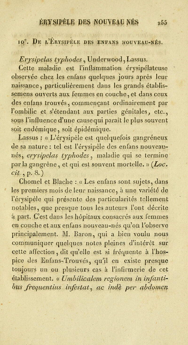 iq°. Pe |:.'Erysipéle des enfans wouveau-nés. Brjsipelas tjphodcs ^ Underwood^Lassus. Celte maladie est rinflammation érysipélatcusc observée chez les cnfans quelques jours après leur naissance, particulièrement dans les grands établis- seniens ouverts aux femmes en couche, et dans ceux àe^ enfans trouvés, commençant ordinairement par l'ombilic et s'étendant aux parties génitales^ etc., sous l'influence d'une causequi paraît le plus souvent soit endémique, soit épidémique. Lassus ; a L'érysipèie est quelquefois gangreneux de sa nature : tel est l'érysipéle des enfans nouveau- nés, erjsipelas tjphodes ^ maladie qui se termine parla gangrène, et qui est souvent mortelle. » (Loc, cit.^ p. 8.) Chomel et Blache : « Les enfans sont sujets, dans les premiers mois de leur naissance, à une variété de l'érysipéle qui présente des particularités tellement notables, que presque tous les auteurs l'ont décrite à part. C'est dans les hôpitaux consacrés aux femmes en couche et aux enfans nouveau-nés qu'on Fobserve principalement. M. Baron, qui a bien voulu nous comnmniquer quelques notes pleines d'intérêt sur cette affection, dit qu'elle est si fréquente à l'hos- pice des Enfans-Trouvés^ qu^il en existe presque toujours un ou plusieurs cas à l'infirmerie de cet établissement. (( Unibilicalem regionem in infantU bus Jrequentius infestât^ ac îndè per abdomen