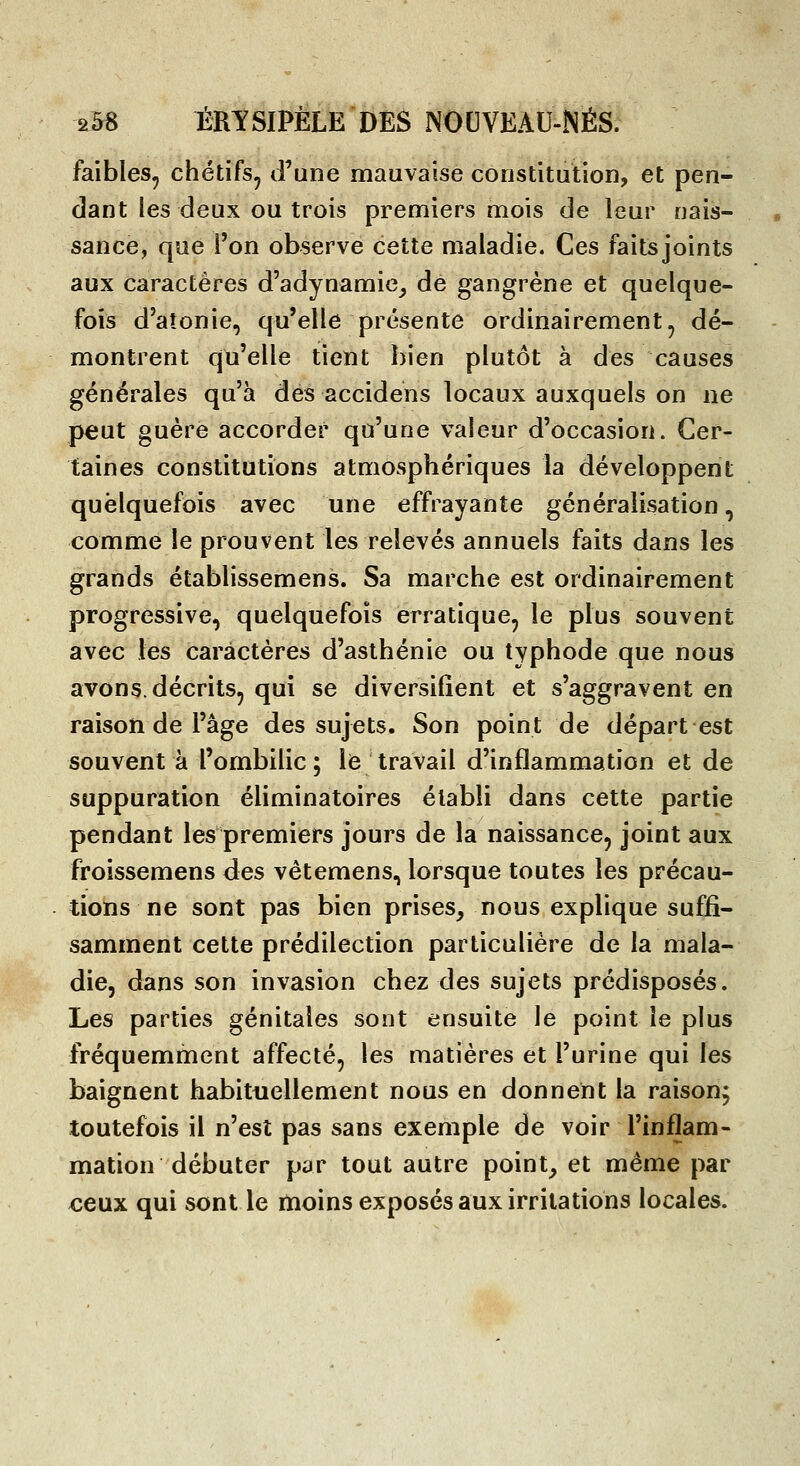 faibles^ chétifs^ d'une mauvaise constitution, et pen- dant les deux ou trois premiers mois de leur nais- sance, que l'on observe cette maladie. Ces faitsjoints aux caractères d'adynamic^ de gangrène et quelque- fois d'atonie, qu'elle présente ordinairement^ dé- montrent qu'elle tient bien plutôt à des causes générales qu'à des accidens locaux auxquels on ne peut guère accorder qu'une valeur d'occasion. Cer- taines constitutions atmosphériques la développent quelquefois avec une effrayante généralisation, comme le prouvent les relevés annuels faits dans les grands établissemens. Sa marche est ordinairement progressive, quelquefois erratique, le plus souvent avec les caractères d'asthénie ou typhode que nous avons, décrits, qui se diversifient et s'aggravent en raison de l'âge des sujets. Son point de départ est souvent à l'ombilic; le travail d'inflammation et de suppuration éliminatoires établi dans cette partie pendant les premiers jours de la naissance, joint aux froissemens des vêtemens, lorsque toutes les précau- tions ne sont pas bien prises, nous explique suffi- samment cette prédilection particulière de la mala- die, dans son invasion chez des sujets prédisposés. Les parties génitales sont ensuite le point le plus fréquemment affecté, les matières et l'urine qui les baignent habituellement nous en donnent la raison; toutefois il n'est pas sans exemple de voir l'inflam- mation débuter par tout autre point, et même par ceux qui sont le moins exposés aux irritations locales.