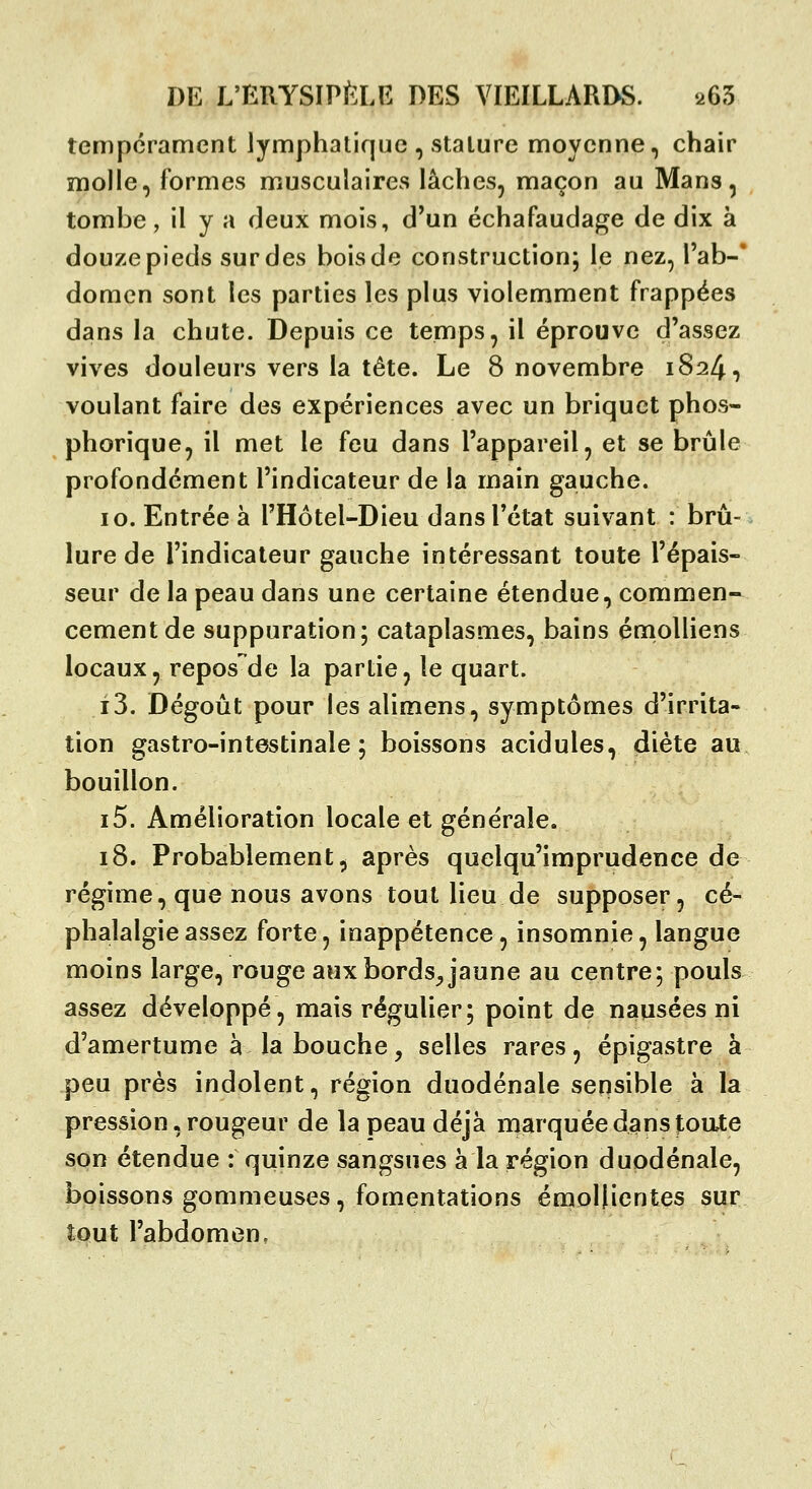 tempérament lymphatique , stature moyenne, chair molle, formes musculaires lâches, maçon au Mans, tombe, il y a deux mois, d'un échafaudage de dix à douze pieds sur des bois de construction; le nez, Tab-' domcn sont les parties les plus violemment frappées dans la chute. Depuis ce temps, il éprouve d'assez vives douleurs vers la tête. Le 8 novembre 1824, voulant faire des expériences avec un briquet phos- phorique, il met le feu dans l'appareil, et se brûle profondément l'indicateur de la main gauche. 10. Entrée à l'Hôtel-Dieu dans l'état suivant : brû- lure de l'indicateur gauche intéressant toute l'épais- seur de la peau dans une certaine étendue, commen- cement de suppuration; cataplasmes, bains énioUiens locaux, repos de la partie, le quart. i3. Dégoût pour les alimens, symptômes d'irrita- tion gastro-intestinale; boissons acidulés, diète au bouillon. i5. Amélioration locale et générale. 18. Probablement^ après quelqu'imprudence de régime, que nous avons tout lieu de supposer, cé- phalalgie assez forte, inappétence, insomnie, langue moins large, rouge aux bords^ jaune au centre; pouls assez développé, mais régulier ; point de nausées ni d'amertume à la bouche, selles rares, épigastre à peu près indolent, région duodénale sensible à la pression, rougeur de la peau déjà marquée dans jtoate son étendue : quinze sangsues à la région duodénale, boissons gommeuses, fomentations éraoliientes sur tout l'abdomen,