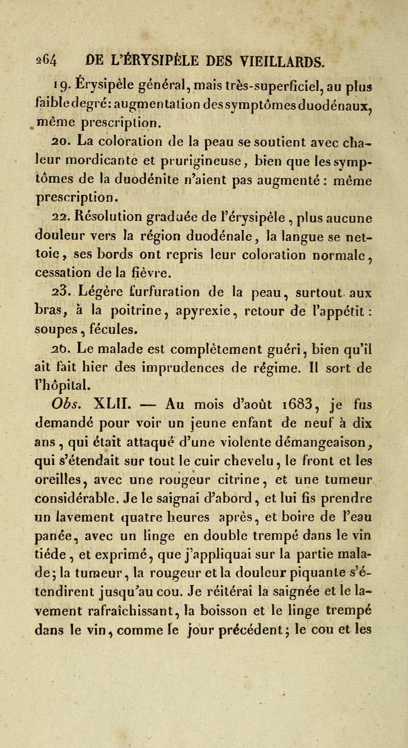 19. Érysîpèle général, mais très-superficiel, au plu» faibledegré: augmentation des symptômes duodénauXj même prescription. 20. La coloration de la peau se soutient avec cha- leur mordicante et prurigineuse, bien que les symp- tômes de la duodénîte n'aient pas augmenté : même prescription. 22. Résolution graduée de l'érysipéle , plus aucune douleur vers la région duodénale, la langue se net- toie, ses bords ont repris leur coloration normale, cessation de la fièvre. :î3. Légère furfuration de la peau, surtout aux bras, à la poitrine, apyrexie, retour de l'appétit: soupes, fécules. ^b. Le malade est complètement guéri, bien qu*îl ait fait hier des imprudences de régime. Il sort de riiôpital. Obs, XLII. — Au mois d'août i683, je fus demandé pour voir un jeune enfant de neuf à dix ans , qui était attaqué d'une violente démangeaison, qui s'étendait sur tout le cuir chevelu, le front et les oreilles, avec une rougeur citrine, et une tumeur considérable. Je le saignai d'abord, et lui fis prendre un lavement quatre heures après, et boire de l'eau panée, avec un linge en double trempé dans le vin tiède , et exprimé, que j'appliquai sur la partie mala- de ; la tumeur, la rougeur et la douleur piquante s'é- tendirent jusqu'au cou. Je réitérai la saignée et le la- vement rafraîchissant, la boisson et le linge trempé dans le vin, comme le jour précédent; le cou et les