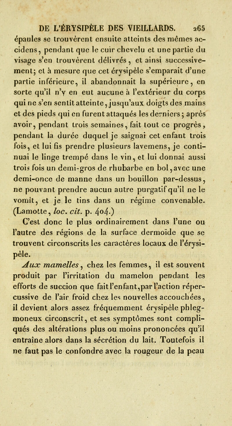 épaules se trouvèrent ensuite atteints des mêmes ac- cidens, pendant que le cuir chevelu et une partie du visage s'en trouvèrent délivrés, et ainsi successive- ment; et h mesure que cet érysipèle s'emparait d'une partie inférieure, il abandonnait la supérieure, en sorte qu'il n'y en eut aucune à l'extérieur du corps qui ne s'en sentît atteinte, jusqu'aux doigts des mains et des pieds qui en furent attaqués les derniers ; après avoir, pendant trois semaines, fait tout ce progrès, pendant la durée duquel je saignai cet enfant trois fois, et lui fis prendre plusieurs lavemens, je conti- nuai le linge trempé dans le vin, et lui donnai aussi trois fois un demi-gros de rhubarbe en bol,avec une demi-once de manne dans un bouillon par-dessus, ne pouvant prendre aucun autre purgatif qu'il ne le vomît, et je le tins dans un régime convenable. (Lamotte, loc, cit, p. 4o4-) C'est donc le plus ordinairement dans l'une ou l'autre des régions de la surface dermoïde que se trouvent circonscrits les caractères locaux de l'érysi- pèle. Aux mamelles^ chez les femmes, il est souvent produit par Firritalion du mamelon pendant les efforts de succion que fait l'en faut,par l'action réper- cussive de l'air froid chez les nouvelles accouchées, il devient alors assez fréquemment érysipèle phleg- moneux circonscrit, et ses symptômes sont compli- qués des altérations plus ou moins prononcées qu'il entraîne alors dans la sécrétion du lait. Toutefois il ne faut pas le confondre avec la rougeur de la peau
