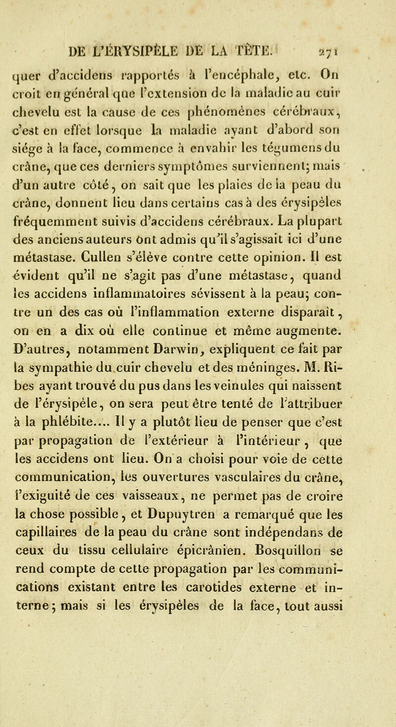 quer d'accidcns rapportés à rencéphale, etc. On croit cri général que l'extension de la maladie au cuir ciievelu est la cause de ces phénomènes cérébraux, c'est en effet lorsque la maladie ayant d'abord son siège à la face, commence à envahir les tégumensdu crâne, que ces derniers symptômes surviennent, mais d'un autre côté, on sait que les plaies deia peau du crâne, donnent lieu dans certains casa des érysipèles fréquemment suivis d'accidens cérébraux. La plupart des anciens auteurs Ont admis qu'il s'agissait ici d'une métastase. Cullen s'élève contre cette opinion. Il est évident qu'il ne s'agit pas d'une métastase, quand les accidens inflammatoires sévissent à la peau; con- tre un des cas où l'inflammation externe disparaît, on en a dix où elle continue et même augmente. D'autres, notamment Darwin, expliquent ce fait par la sympathie du cuir chevelu et des méninges. M. Ri- bes ayant trouvé du pus dans les veinules qui naissent de l'érysipèle, on sera peut être tenté de l'attribuer à la phlébite.... Il y a plutôt lieu de penser que c'est par propagation de l'extérieur à l'intérieur, que les accidens ont lieu. On a choisi pour voie de cette communication, les ouvertures vasculaires du crâne, î'exiguité de ces vaisseaux, ne permet pas de croire la chose possible, et Dupuytren a remarqué que les capillaires de la peau du crâne sont indépendans de ceux du tissu cellulaire épicrânien. Bosquillon se rend compte de cette propagation par les communi- cations existant entre les carotides externe et in- terne; mais si les érysipèles de la face, tout aussi