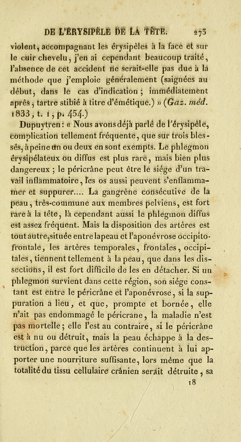 violent, accompagnant les crysipélcs à la face et sur le cuir chevelu, j'en ai cependant beaucoup traité, l'absence de cet accident rie serait-elle pas due à là méthode que j'emploie généralement (saignées au début, dans le cas d'indication ; immédiatement après ^ tartre stibié à litre d'émétique.) » (Gaz. méd, i833^ t. I, p* 4^4') Dupuytren: « Nous avons déjà parlé de Térysipèle, complication tellement fréquente, que sur trois bles- sés, àpeine iln ou deux en sont exempts. Le phlegmon érysipélateux ou diffus est plus rare, mais bien plus dangereux ; le péricrâne peut être le siège d'un tra- vail inflammatoire, les os aussi peuvent s'enflamma- thdr et suppurer.... La gangrène côtisécutive de là peau, très-commune aux membres pelviens, est fort rare à la tête, là cependant aussi le phlegmon diffus est assez fréquent. Mais la disposition des artères est tout autre,située entre lapeau et l'aponévrose occipito- frontale, les artères temporales, frontales, occipi- tales, tiennent tellement à lapeau, que dans les dis- sectiohs, il est fort difficile de les en détacher. Si un phlegmon survient dans cette région, son siège cons- tant est entre le péricrâne et l'aponévrose, si la sup- puration a lieu, et que, prompte et bornée, elle n'ait pas endommagé le péricrâne, la maladie n'est pas mortelle; elle l'est au contraire, si le péricrâne est à nu ou détruit, mais la peau échappe à la des- truction, parce que les artères continuent à lui ap- porter une nourriture suffisante, lors même que la totalité du tissu cellulaires crânien serÀït détruite , sa
