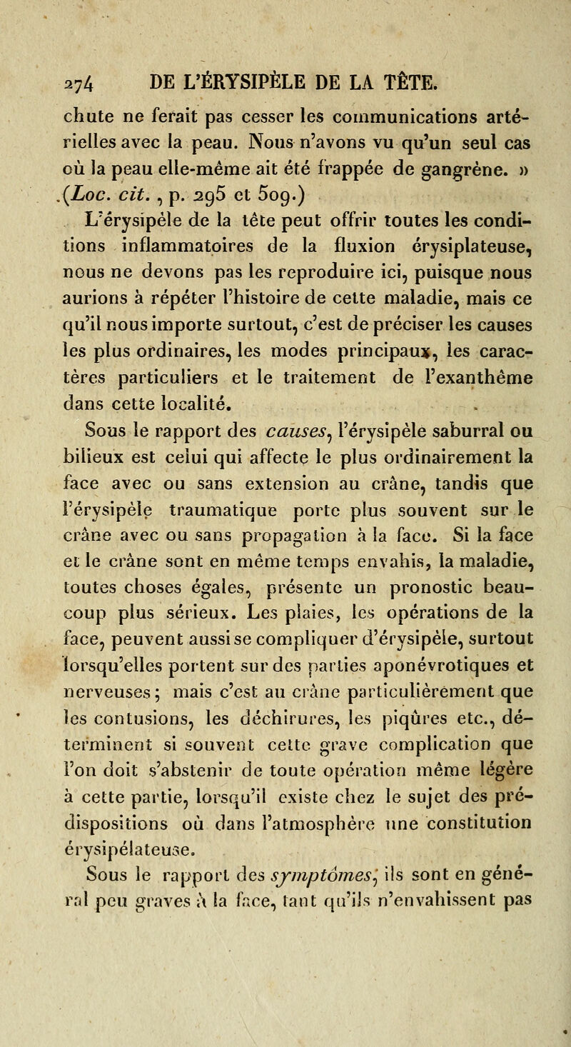 chute ne ferait pas cesser les communications arté- rielles avec la peau. Nous n'avons vu qu'un seul cas où la peau elle-même ait été frappée de gangrène. » .{Loc. cit. , p. 295 et 509.) L'érysipéle de la tête peut offrir toutes les condi- tions inflammatoires de la fluxion érysiplateuse, nous ne devons pas les reproduire ici, puisque nous aurions à répéter l'histoire de celte maladie, mais ce qu'il nous importe surtout, c'est de préciser les causes les plus ordinaires, les modes principaux, les carac- tères particuliers et le traitement de l'exanthème dans cette localité. . Sous le rapport des causes^ l'érysipèle saburral ou bilieux est celui qui affecte le plus ordinairement la face avec ou sans extension au crâne, tandis que l'érysipèle traumatique porte plus souvent sur le crâne avec ou sans propagation à la face. Si la face et le crâne sont en même temps envahis, la maladie, toutes choses égales, présente un pronostic beau- coup plus sérieux. Les plaies, les opérations de la face, peuvent aussi se compliquer d'érysipèle, surtout lorsqu'elles portent sur des parties aponévrotiques et nerveuses; mais c'est au crâne particulièrement que les contusions, les déchirures, les piqûres etc., dé- terminent si souvent cette grave complication que l'on doit s'abstenir de toute opération même légère à cette partie, lorsqu'il existe chez le sujet des pré- dispositions où dans l'atmosphère une constitution érysipélateusco Sous le rapport des sj'niptomes^ ils sont en géné- ral peu graves à la face, tant qu'ils n'envahissent pas
