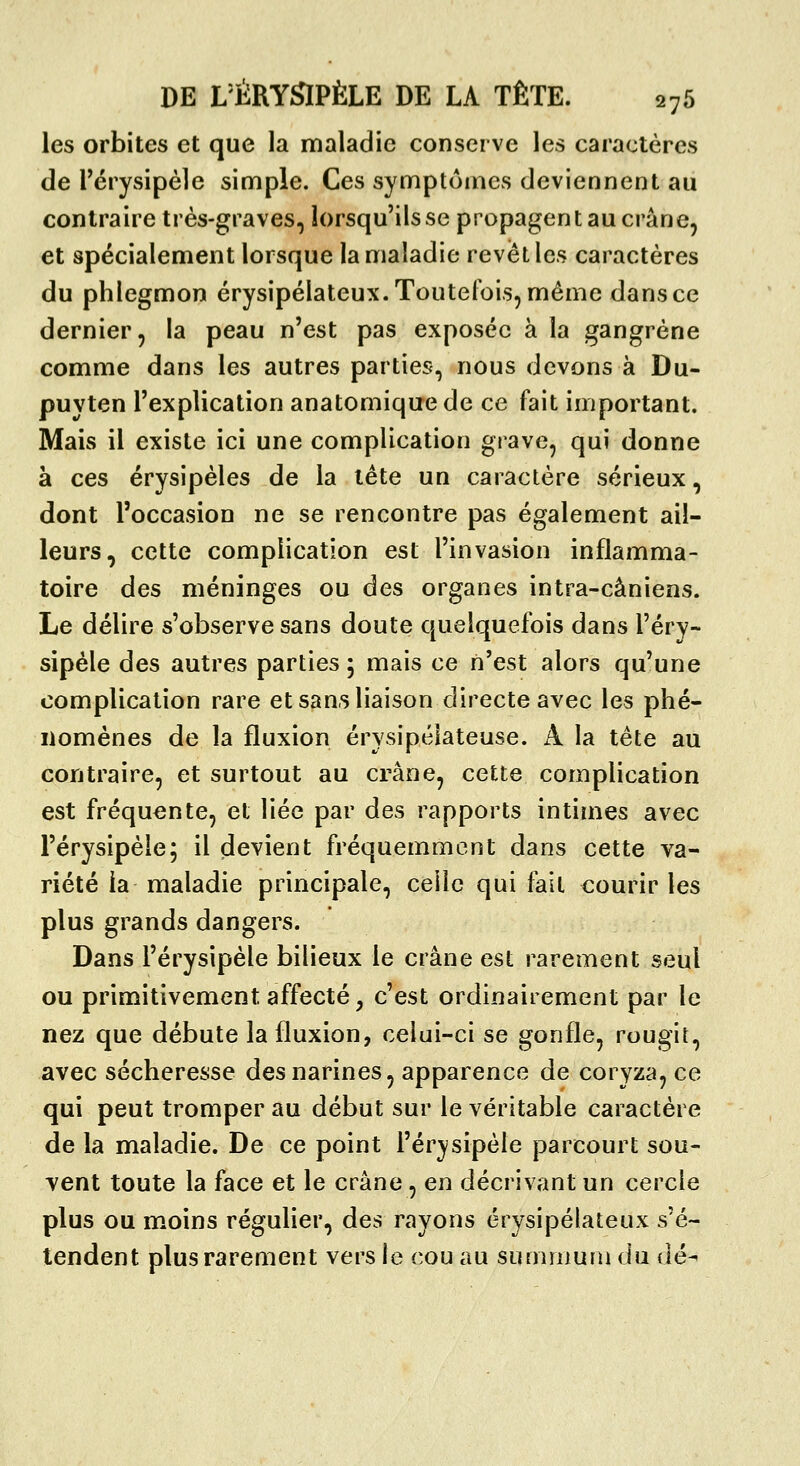 les orbites et que la maladie conserve les caractères de rérysipèle simple. Ces symptômes deviennent au contraire très-graves, lorsqu'ils se propagent au crâne, et spécialement lorsque la maladie revêt les caractères du phlegmon érysipélateux.Toutelx)is,même dans ce dernier, la peau n'est pas exposée à la gangrène comme dans les autres parties, nous devons à Du- puvten l'explication anatomiquede ce fait important. Mais il existe ici une complication grave, qui donne à ces érysipèles de la léte un caractère sérieux, dont l'occasion ne se rencontre pas également ail- leurs, cette complication est l'invasion inflamma- toire des méninges ou des organes intra-câniens. Le délire s'observe sans doute quelquefois dans l'éry- sipéle des autres parties 5 mais ce n'est alors qu'une complication rare et sans liaison directe avec les phé- nomènes de la fluxion érysipélateuse. A la tète au contraire, et surtout au crâne, cette complication est fréquente, et liée par des rapports intimes avec l'érysipèle; il devient fréquemment dans cette va- riété ia maladie principale, celle qui fait courir les plus grands dangers. Dans l'érysipèle bilieux le crâne est rarement seul ou primitivement affecté j c'est ordinairement par le nez que débute la fluxion, celui-ci se gonfle, rougit, avec sécheresse des narines, apparence de coryza, ce qui peut tromper au début sur le véritable caractère de la maladie. De ce point l'érysipèle parcourt sou- vent toute la face et le crâne, en décrivant un cercle plus ou moins régulier, des rayons érysipélateux s'é- tendent plus rarement vers le cou au summum du dé^