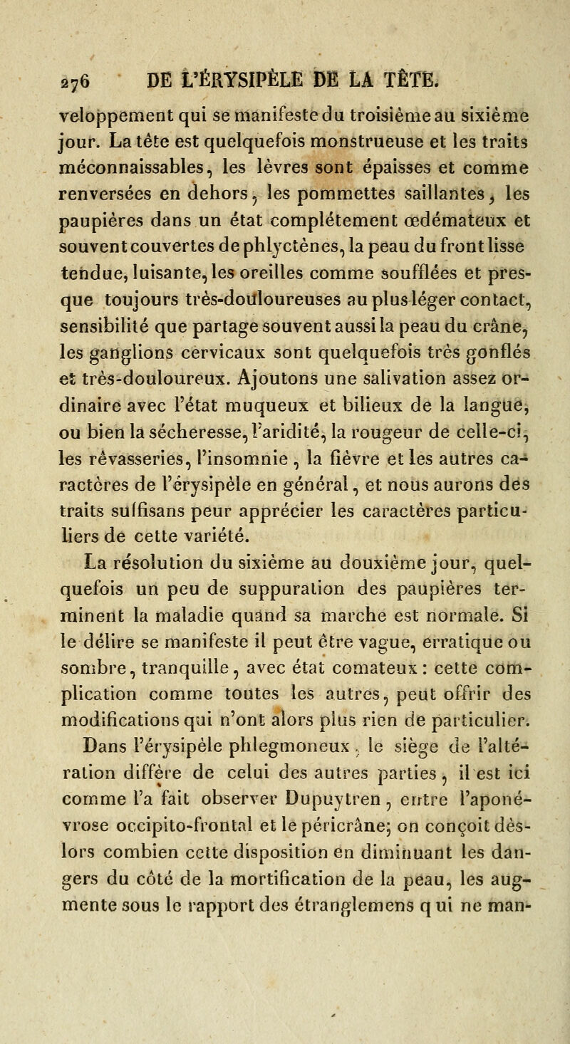 veloi3pement qui se manifeste du troisième au sixième jour. La tête est quelquefois monstrueuse et les traits méconnaissables, les lèvres sont épaisses et comme renversées en dehors^ les pommettes saillantes^ les paupières dans un état complètement œdémateux et souvent couvertes dephljctènes, la peau du front lisse tendue, luisante, les oreilles comme soufflées et pres- que toujours très-doUloureuses au plus léger contact, sensibilité que partage souvent aussi la peau du crâne, les ganglions cervicaux sont quelquefois très gonflés et très-douloureux. Ajoutons une salivation assez or- dinaire avec l'état muqueux et bilieux de la langue, ou bien la sécheresse, l'aridité, la rougeur de celle-ci, les rêvasseries, l'insomnie , la fièvre et les autres ca- ractères de l'érysipèle en général, et nous aurons des traits sulfisans peur apprécier les caractères particu- liers de cette variété. La résolution du sixième àu douxième jour, quel- quefois un peu de suppuration des paupières ter- rninent la maladie quand sa marche est normale. Si le délire se manifeste il peut être vague, erratique ou sombre, tranquille, avec état comateux: cette com- plication comme toutes les autres, peut offrir des modifications qui n'ont alors plus rien de particulier. Dans l'érysipèle phlegmoneux. le siège de l'alté- ration diffère de celui des autres parties, il est ici comme l'a fait observer Dupuytren, entre l'aponé- vrose occipito-frontal et le péricrânej on conçoit dès- lors combien cette disposition en diminuant les dan- gers du côté de la mortification de la peau, les aug- mente sous le rapport des étranglemens qui ne man-