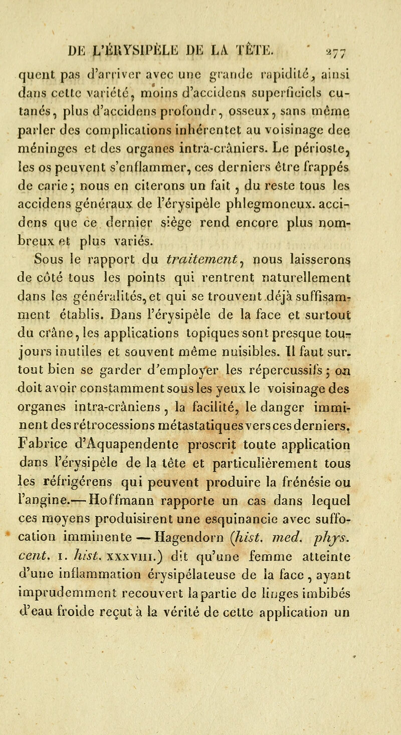 quent pas d'arriver avec une grande rapidilc^ ainsi dans celte vaiicté, moins d'accidcns superficiels cu- tanés, plus d'accidens profondr, osseux, sans môme parler des complications inhérentet au voisinage dee méninges et des organes intrà-crâniers. Le périostCj les os peuvent s'enflammer, ces derniers être frappés de carie; nous en citerons un fait , du reste tous les accidens généraux de l'érysipèle phlegmoneux. acci-^ dons que ce dernier siège rend encore plus nom- breux fit plus variés. Sous le rapport du traitement j nous laisserons de côté tous les points qui rentrent naturellement dans les généralités,et qui se trouvent déjà suffisam- ment établis. Dans l'érysipèle de la face et surtout du crâne, les applications topiques sont presque tour- jours inutiles et souvent même nuisibles. Il faut sur- tout bien se garder d'employer les répercussifs ; ozi doit avoir constamment sous les yeux le voisinage des organes intra-crâniens , la facilité, le danger imnaj^ nent des rétrocessions métastatiquesvers ces derniers. Fabrice d'Aquapendenle proscrit toute application dans l'érysipèle de la tête et particulièrement tous les réfrigérens qui peuvent produire la frénésie ou l'angine.— Hoffmann rapporte un cas dans lequel ces moyens produisirent une esquinancie avec suffo- * cation imminente—Hagendorn (hist. med. phjs. cent, I. hist. xxxviii.) dit qu'une femme atteinte d'une inflammation érysipélateuse de la face, ayant imprudemment recouvert la partie de linges imbibés d'eau froide reçut à la vérité de cette application un